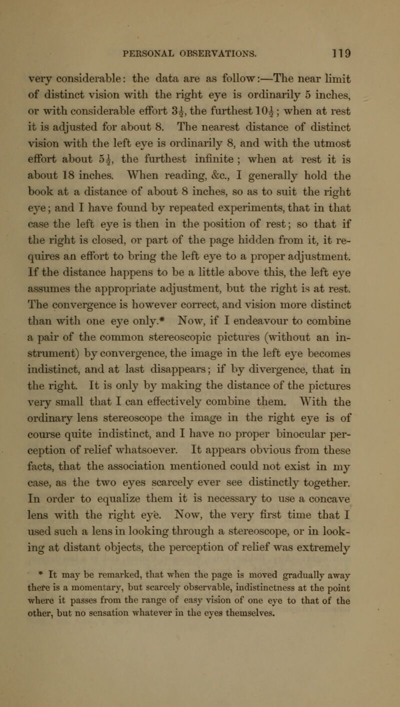 very considerable: the data are as follow:—The near limit of distinct vision with the right eye is ordinarily 5 inches, or with considerable effort 3^, the furthest 10^; when at rest it is adjusted for about 8. The nearest distance of distinct vision with the left eye is ordinarily 8, and with the utmost effort about 5 J, the furthest infinite ; when at rest it is about 18 inches. When reading, &c, I generally hold the book at a distance of about 8 inches, so as to suit the right eye; and I have found by repeated experiments, that in that case the left eye is then in the position of rest; so that if the right is closed, or part of the page hidden from it, it re- quires an effort to bring the left eye to a proper adjustment. If the distance happens to be a little above this, the left eye assumes the appropriate adjustment, but the right is at rest. The convergence is however correct, and vision more distinct than with one eye only * Now, if I endeavour to combine a pair of the common stereoscopic pictures (without an in- strument) by convergence, the image in the left eye becomes indistinct, and at last disappears; if by divergence, that in the right. It is only by making the distance of the pictures very small that I can effectively combine them. With the ordinary lens stereoscope the image in the right eye is of course quite indistinct, and I have no proper binocular per- ception of relief whatsoever. It appears obvious from these facts, that the association mentioned could not exist in my case, as the two eyes scarcely ever see distinctly together. In order to equalize them it is necessary to use a concave lens with the right eye. Now, the very first time that I used such a lens in looking through a stereoscope, or in look- ing at distant objects, the perception of relief was extremely * It may be remarked, that when the page is moved gradually away there is a momentary, but scarcely observable, indistinctness at the point where it passes from the range of easy vision of one eye to that of the other, but no sensation whatever in the eyes themselves.