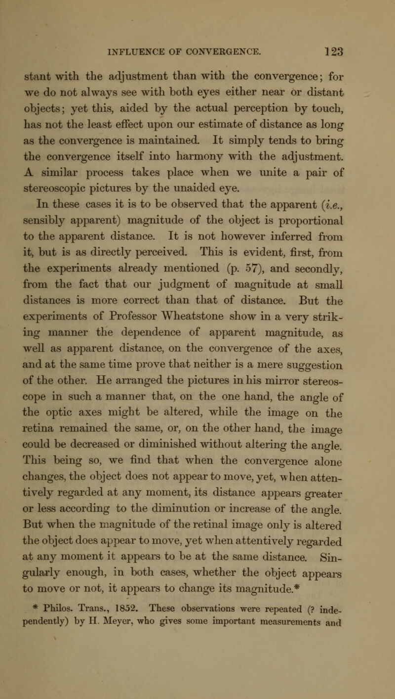 stant with the adjustment than with the convergence; for we do not always see with both eyes either near or distant objects; yet this, aided by the actual perception by touch, has not the least effect upon our estimate of distance as long as the convergence is maintained. It simply tends to bring the convergence itself into harmony with the adjustment. A similar process takes place when we unite a pair of stereoscopic pictures by the unaided eye. In these cases it is to be observed that the apparent (i.e., sensibly apparent) magnitude of the object is proportional to the apparent distance. It is not however inferred from it, but is as directly perceived. This is evident, first, from the experiments already mentioned (p. 57), and secondly, from the fact that our judgment of magnitude at small distances is more correct than that of distance. But the experiments of Professor Wheatstone show in a very strik- ing manner the dependence of apparent magnitude, as well as apparent distance, on the convergence of the axes, and at the same time prove that neither is a mere suggestion of the other. He arranged the pictures in his mirror stereos- cope in such a manner that, on the one hand, the angle of the optic axes might be altered, while the image on the retina remained the same, or, on the other hand, the image could be decreased or diminished without altering the ano-le. This being so, we find that when the convergence alone changes, the object does not appear to move, yet, when atten- tively regarded at any moment, its distance appears greater or less according to the diminution or increase of the angle. But when the magnitude of the retinal image only is altered the object does appear to move, yet when attentively regarded at any moment it appears to be at the same distance. Sin- gularly enough, in both cases, whether the object appears to move or not, it appears to change its magnitude.* * Philos. Trans., 1852. These observations were repeated (? inde- pendently) by H. Meyer, who gives some important measurements and