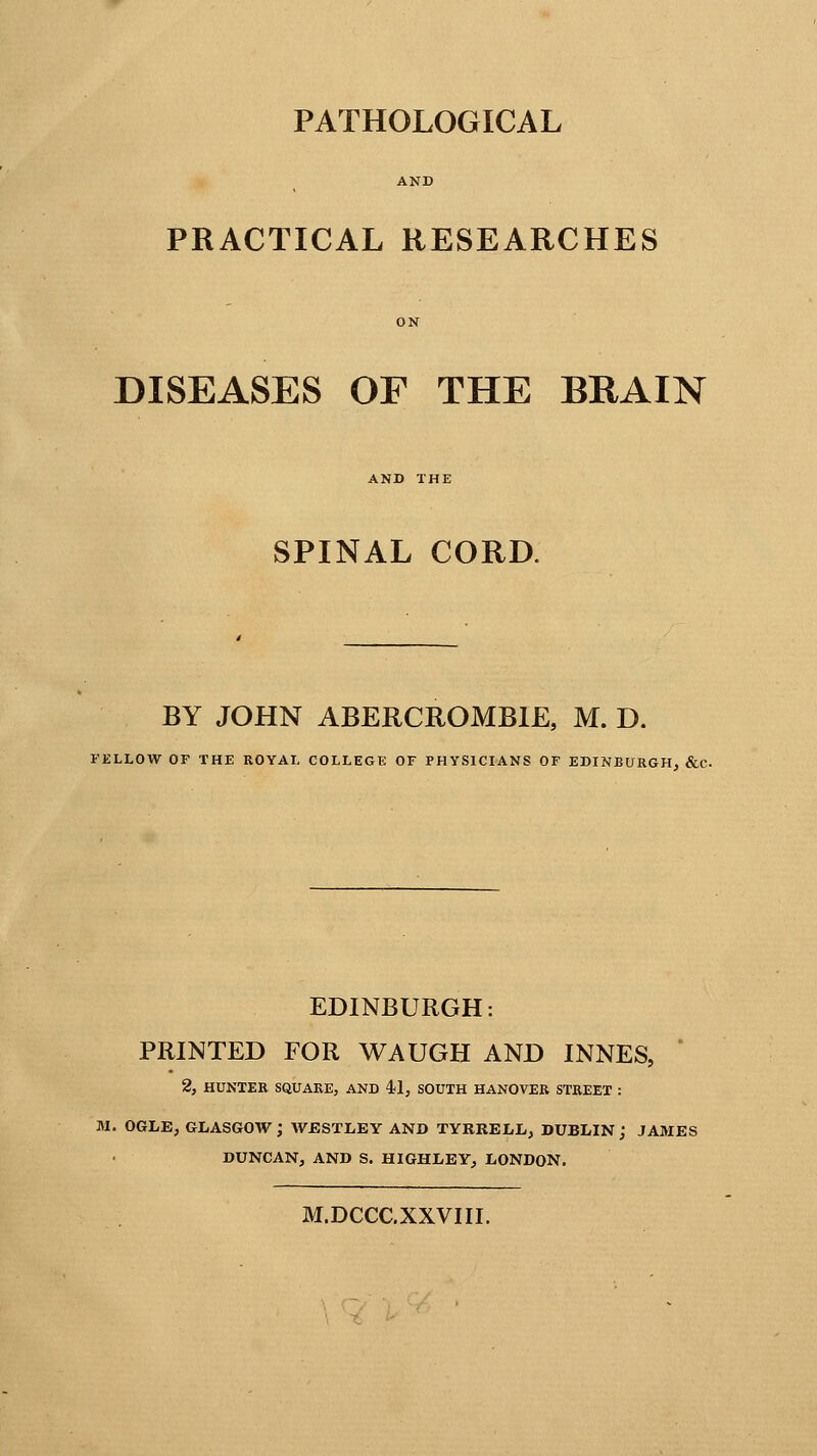 PATHOLOGICAL PRACTICAL RESEARCHES DISEASES OF THE BRAIN SPINAL CORD. BY JOHN ABERCROMBIE, M. D. FELLOW OF THE ROYAL COLLEGE OF PHYSICIANS OF EDINBURGH, &C EDINBURGH: PRINTED FOR WAUGH AND INNES, 2, HUNTER SQUARE, AND 41, SOUTH HANOVER STREET : M. OGLE, GLASGOW J WJESTLEY AND TYRRELL, DUBLIN j JAMES DUNCAN, AND S. HIGHLEY, LONDON. M.DCCC.XXVIII.