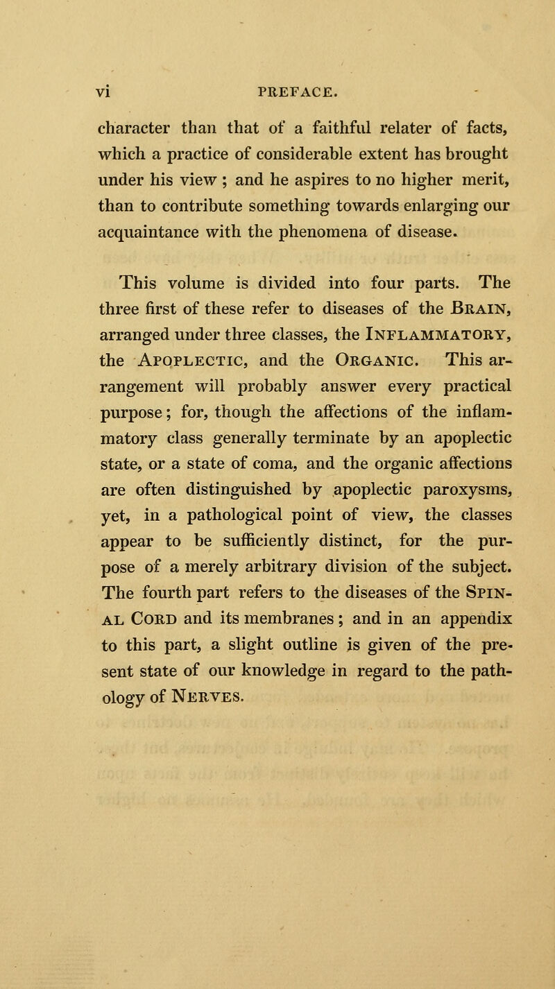 character than that of a faithful relater of facts, which a practice of considerable extent has brought under his view ; and he aspires to no higher merit, than to contribute something towards enlarging our acquaintance with the phenomena of disease. This volume is divided into four parts. The three first of these refer to diseases of the Brain, arranged under three classes, the Inflammatory, the Apoplectic, and the Organic. This ar- rangement will probably answer every practical purpose; for, though the affections of the inflam- matory class generally terminate by an apoplectic state, or a state of coma, and the organic affections are often distinguished by apoplectic paroxysms, yet, in a pathological point of view, the classes appear to be sufficiently distinct, for the pur- pose of a merely arbitrary division of the subject. The fourth part refers to the diseases of the Spin- al Cord and its membranes; and in an appendix to this part, a slight outline is given of the pre- sent state of our knowledge in regard to the path- ology of Nerves.