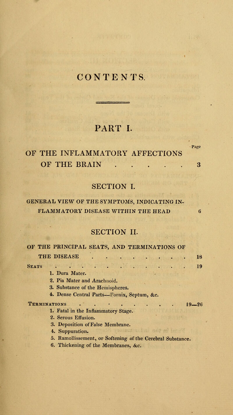 CONTENTS. PART I. Page OF THE INFLAMMATORY AFFECTIONS OF THE BRAIN . . . . . 3 SECTION I. GENERAL VIEW OF THE SYMPTOMS, INDICATING IN- FLAMMATORY DISEASE WITHIN THE HEAD SECTION II. OF THE PRINCIPAL SEATS, AND TERMINATIONS OF THE DISEASE 18 Seats ■; 19 1. Dura Mater. 2. Pia Mater and Arachnoid. 3. Substance of the Hemispheres. 4. Dense Central Parts—Fornix, Septum, &c. Terminations . . ...... 19 26 1. Fatal in the Inflammatory Stage. 2. Serous Effusion. 3. Deposition of False Membrane. 4. Suppuration. 5. Ramollissement, or Softening of the Cerebral Substance. 6. Thickening of the Membranes, &c.