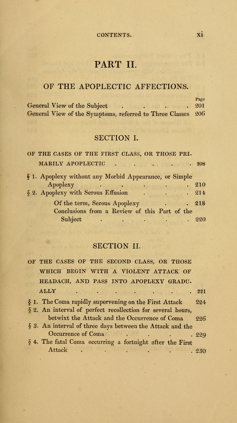 PART II. OF THE APOPLECTIC AFFECTIONS. Page General View of the Subject . . . .201 General View of the Symptoms, referred to Three Classes 206 SECTION I. OF THE CASES OF THE FIRST CLASS, OR THOSE PRI- MARILY APOPLECTIC . . . . .208 § 1. Apoplexy without any Morbid Appearance, or Simple Apoplexy ..... 210 § 2. Apoplexy with Serous Effusion . . . 214 Of the term, Serous Apoplexy . .218 Conclusions from a Review of this Part of the Subject . ... . . 220 SECTION II. OF THE CASES OF THE SECOND CLASS, OR THOSE WHICH BEGIN WITH A VIOLENT ATTACK OF HEADACH, AND PASS INTO APOPLEXY GRADU- ALLY 221 § 1. The Coma rapidly supervening on the First Attack 224 § 2. An interval of perfect recollection for several hours, betwixt the Attack and the Occurrence of Coma 226 § 3. An interval of three days between the Attack and the Occurrence of Coma .... 229 § 4. The fatal Coma occurring a fortnight after the First Attack . ..... 230