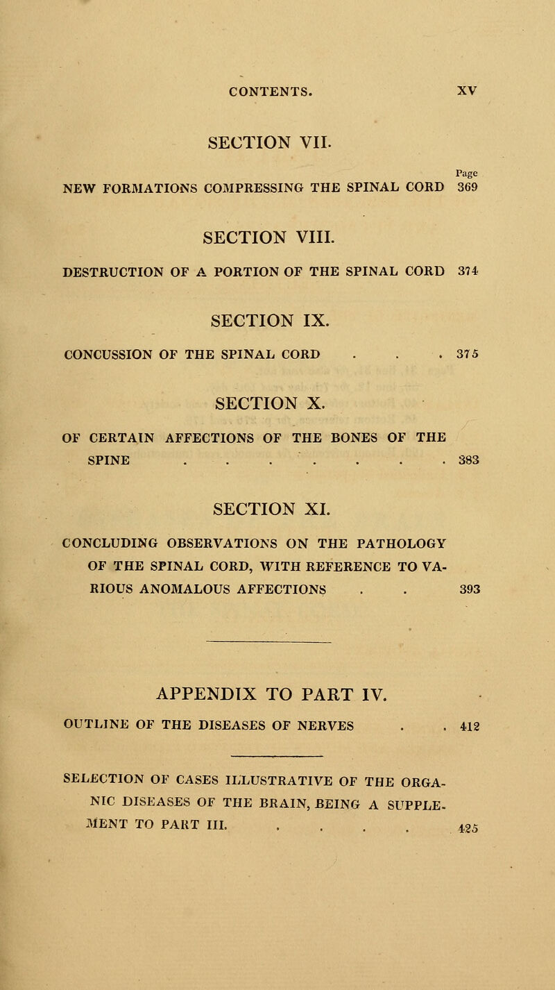 SECTION VII. Page NEW FORMATIONS COMPRESSING THE SPINAL CORD 369 SECTION VIII. DESTRUCTION OF A PORTION OF THE SPINAL CORD 374 SECTION IX. CONCUSSION OF THE SPINAL CORD . . .375 SECTION X. OF CERTAIN AFFECTIONS OF THE BONES OF THE SPINE . . . . . .383 SECTION XL CONCLUDING OBSERVATIONS ON THE PATHOLOGY OF THE SPINAL CORD, WITH REFERENCE TO VA- RIOUS ANOMALOUS AFFECTIONS . . 393 APPENDIX TO PART IV. OUTLINE OF THE DISEASES OF NERVES . . 412 SELECTION OF CASES ILLUSTRATIVE OF THE ORGA- NIC DISEASES OF THE BRAIN, BEING A SUPPLE- MENT TO PART III. . . . . 425