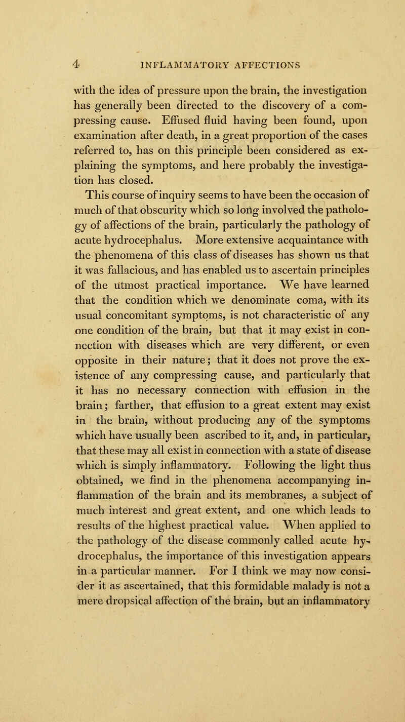 with the idea of pressure upon the brain, the investigation has generally been directed to the discovery of a com- pressing cause. Effused fluid having been found, upon examination after death, in a great proportion of the cases referred to, has on this principle been considered as ex- plaining the symptoms, and here probably the investiga- tion has closed. This course of inquiry seems to have been the occasion of much of that obscurity which so long involved the patholo- gy of affections of the brain, particularly the pathology of acute hydrocephalus. More extensive acquaintance with the phenomena of this class of diseases has shown us that it was fallacious, and has enabled us to ascertain principles of the utmost practical importance. We have learned that the condition which we denominate coma, with its usual concomitant symptoms, is not characteristic of any one condition of the brain, but that it may exist in con- nection with diseases which are very different, or even opposite in their nature; that it does not prove the ex- istence of any compressing cause, and particularly that it has no necessary connection with effusion in the brain; farther, that effusion to a great extent may exist in the brain, without producing any of the symptoms which have usually been ascribed to it, and, in particular, that these may all exist in connection with a state of disease which is simply inflammatory. Following the light thus obtained, we find in the phenomena accompanying in- flammation of the brain and its membranes, a subject of much interest and great extent, and one which leads to results of the highest practical value. When applied to the pathology of the disease commonly called acute hy- drocephalus, the importance of this investigation appears in a particular manner. For I think we may now consi- der it as ascertained, that this formidable malady is not a mere dropsical affection of the brain, but an inflammatory