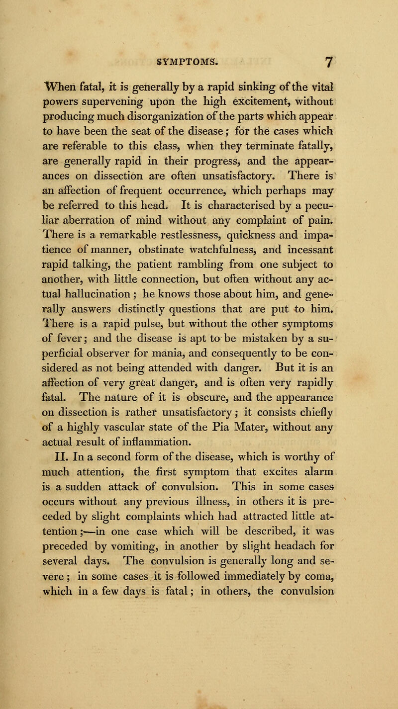 When fatal, it is generally by a rapid sinking of the vital powers supervening upon the high excitement, without producing much disorganization of the parts which appear to have been the seat of the disease j for the cases which are referable to this class, when they terminate fatally, are generally rapid in their progress, and the appear- ances on dissection are often unsatisfactory. There is an affection of frequent occurrence, which perhaps may be referred to this head; It is characterised by a pecu- liar aberration of mind without any complaint of pain. There is a remarkable restlessness, quickness and impa- tience of manner, obstinate watchfulness, and incessant rapid talking, the patient rambling from one subject to another, with little connection, but often without any ac- tual hallucination ; he knows those about him, and gene- rally answers distinctly questions that are put to him. There is a rapid pulse, but without the other symptoms of fever; and the disease is apt to be mistaken by a su- perficial observer for mania, and consequently to be con- sidered as not being attended with danger. But it is an affection of very great danger, and is often very rapidly fatal. The nature of it is obscure, and the appearance on dissection is rather unsatisfactory; it consists chiefly of a highly vascular state of the Pia Mater, without any actual result of inflammation. II. In a second form of the disease, which is worthy of much attention, the first symptom that excites alarm is a sudden attack of convulsion. This in some cases occurs without any previous illness, in others it is pre- ceded by slight complaints which had attracted little at- tention ;•—in one case which will be described, it was preceded by vomiting, in another by slight headach for several days. The convulsion is generally long and se- vere ; in some cases it is followed immediately by coma, which in a few days is fatal; in others, the convulsion