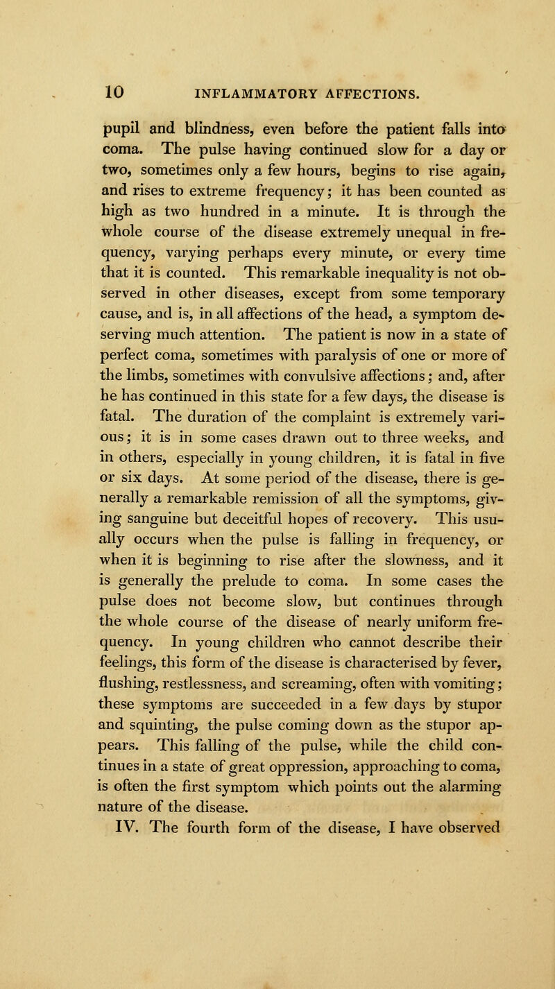 pupil and blindness, even before the patient falls into coma. The pulse having continued slow for a day or two, sometimes only a few hours, begins to i*ise againy and rises to extreme frequency; it has been counted as high as two hundred in a minute. It is through the whole course of the disease extremely unequal in fre- quency, varying perhaps every minute, or every time that it is counted. This remarkable inequality is not ob- served in other diseases, except from some temporary cause, and is, in all affections of the head, a symptom de- serving much attention. The patient is now in a state of perfect coma, sometimes with paralysis of one or more of the limbs, sometimes with convulsive affections; and, after he has continued in this state for a few days, the disease is fatal. The duration of the complaint is extremely vari- ous ; it is in some cases drawn out to three weeks, and in others, especially in young children, it is fatal in five or six days. At some period of the disease, there is ge- nerally a remarkable remission of all the symptoms, giv- ing sanguine but deceitful hopes of recovery. This usu- ally occurs when the pulse is falling in frequency, or when it is beginning to rise after the slowness, and it is generally the prelude to coma. In some cases the pulse does not become slow, but continues through the whole course of the disease of nearly uniform fre- quency. In young children who cannot describe their feelings, this form of the disease is characterised by fever, flushing, restlessness, and screaming, often with vomiting; these symptoms are succeeded in a few days by stupor and squinting, the pulse coming down as the stupor ap- pears. This falling of the pulse, while the child con- tinues in a state of great oppression, approaching to coma, is often the first symptom which points out the alarming nature of the disease. IV. The fourth form of the disease, I have observed