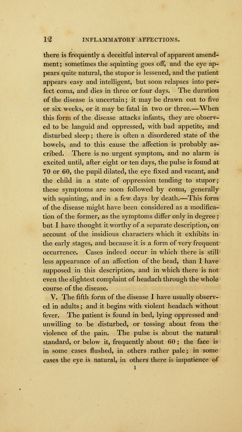 there is frequently a deceitful interval of apparent amend- ment ; sometimes the squinting goes off, and the eye ap- pears quite natural, the stupor is lessened, and the patient appears easy and intelligent, but soon relapses into per- fect coma, and dies in three or four days. The duration of the disease is uncertain; it may be drawn out to five or six weeks, or it may be fatal in two or three.—When this form of the disease attacks infants, they are observ- ed to be languid and oppressed, with bad appetite, and disturbed sleep; there is often a disordered state of the bowels, and to this cause the affection is probably as- cribed. There is no urgent symptom, and no alarm is excited until, after eight or ten days, the pulse is found at 70 or 60, the pupil dilated, the eye fixed and vacant, and the child in a state of oppression tending to stupor; these symptoms are soon followed by coma, generally with squinting, and in a few days by death.—This form of the disease might have been considered as a modifica- tion of the former, as the symptoms differ only in degree; but I have thought it worthy of a separate description, on account of the insidious characters which it exhibits in the early stages, and because it is a form of very frequent occurrence. Cases indeed occur in which there is still less appearance of an affection of the head, than I have supposed in this description, and in which there is not even the slightest complaint of headach through the whole course of the disease. V. The fifth form of the disease I have usually observ- ed in adults; and it begins with violent headach without fever. The patient is found in bed, lying oppressed and unwilling to be disturbed, or tossing about from the violence of the pain. The pulse is about the natural standard, or below it, frequently about 60 ; the face is in some cases flushed, in others rather pale; in some cases the eye is natural, in others there is impatience of l