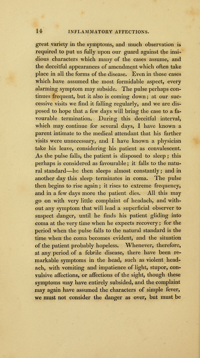 great variety in the symptoms, and much observation is required to put us fully upon our guard against the insi- dious characters which many of the cases assume, and the deceitful appearances of amendment which often take place in all the forms of the disease. Even in those cases which have assumed the most formidable aspect, every alarming symptom may subside. The pulse perhaps con- tinues frequent, but it also is coming down; at our suc- cessive visits we find it falling regularly, and we are dis- posed to hope that a few days will bring the case to a fa- vourable termination. During this deceitful interval, which may continue for several days, I have known a parent intimate to the medical attendant that his farther visits were unnecessary, and I have known a physician take his leave, considering his patient as convalescent. As the pulse falls, the patient is disposed to sleep ; this perhaps is considered as favourable; it falls to the natu- ral standard—he then sleeps almost constantly; and in another day this sleep terminates in coma. The pulse then begins to rise again; it rises to extreme frequency, and in a few days more the patient dies. All this may go on with very little complaint of headach, and with- out any symptom that will lead a superficial observer to suspect danger, until he finds his patient gliding into coma at the very time when he expects recovery; for the period when the pulse falls to the natural standard is the time when the coma becomes evident, and the situation of the patient probably hopeless. Whenever, therefore, at any period of a febrile disease, there have been re- markable symptoms in the head, such as violent head- ach, with vomiting and impatience of light, stupor, con- vulsive affections, or affections of the sight, though these symptoms may have entirely subsided, and the complaint may again have assumed the characters of simple fever, we must not consider the danger as over, but must be