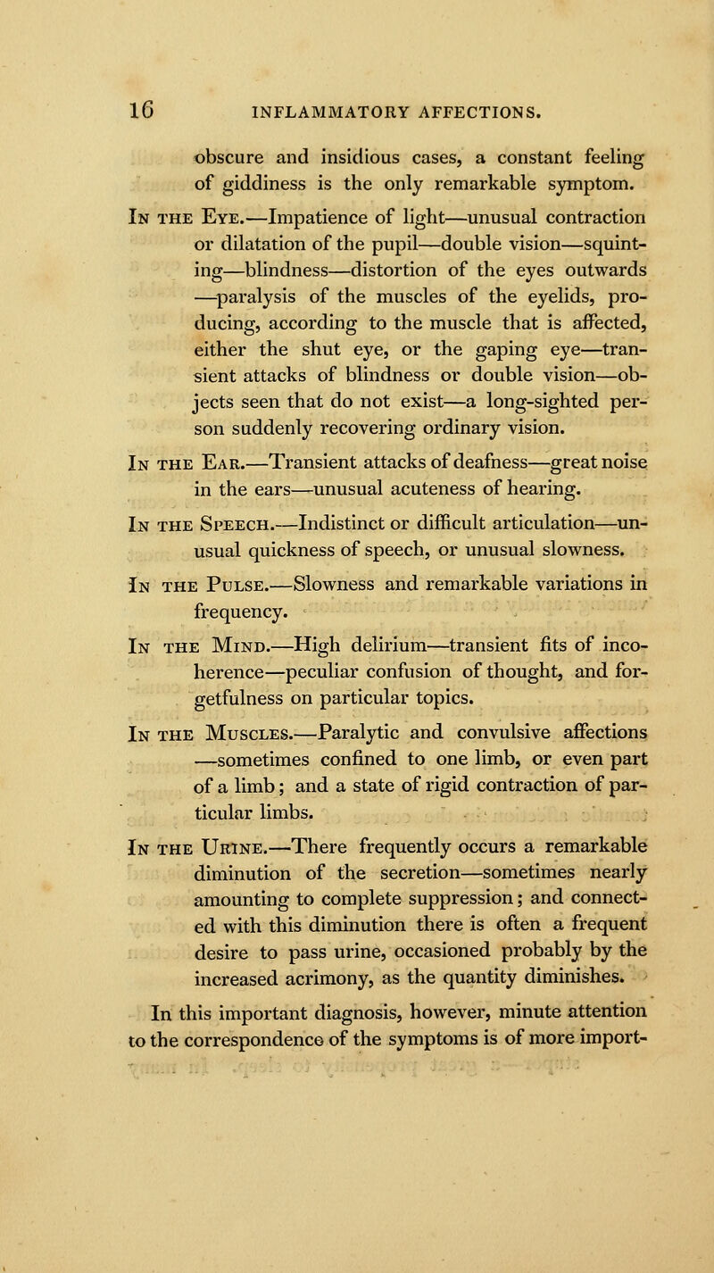 obscure and insidious cases, a constant feeling of giddiness is the only remarkable symptom. In the Eye.—Impatience of light—unusual contraction or dilatation of the pupil—double vision—squint- ing—blindness—distortion of the eyes outwards —paralysis of the muscles of the eyelids, pro- ducing, according to the muscle that is affected, either the shut eye, or the gaping eye—tran- sient attacks of blindness or double vision—ob- jects seen that do not exist—a long-sighted per- son suddenly recovering ordinary vision. In the Ear.—Transient attacks of deafness—great noise in the ears—unusual acuteness of hearing. In the Speech.—Indistinct or difficult articulation—un- usual quickness of speech, or unusual slowness. In the Pulse.—Slowness and remarkable variations in frequency. In the Mind.—High delirium—transient fits of inco- herence—peculiar confusion of thought, and for- getfulness on particular topics. In the Muscles.—Paralytic and convulsive affections —sometimes confined to one limb, or even part of a limb; and a state of rigid contraction of par- ticular limbs. In the Urine.—There frequently occurs a remarkable diminution of the secretion—sometimes nearly amounting to complete suppression; and connect- ed with this diminution there is often a frequent desire to pass urine, occasioned probably by the increased acrimony, as the quantity diminishes. In this important diagnosis, however, minute attention to the correspondence of the symptoms is of more import-