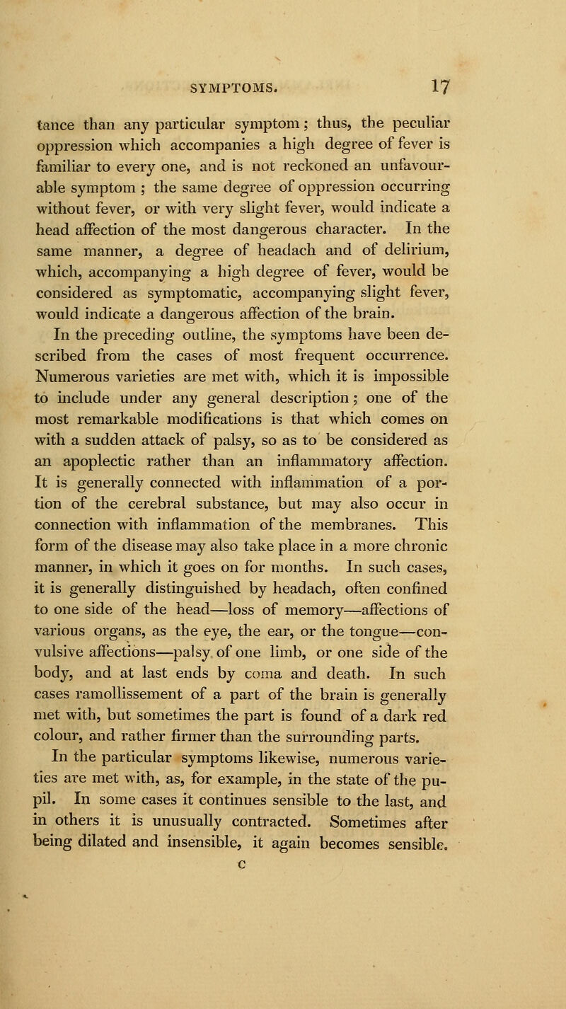 tance than any particular symptom; thus, the peculiar oppression which accompanies a high degree of fever is familiar to every one, and is not reckoned an unfavour- able symptom ; the same degree of oppression occurring without fever, or with very slight fever, would indicate a head affection of the most dangerous character. In the same manner, a degree of headach and of delirium, which, accompanying a high degree of fever, would be considered as symptomatic, accompanying slight fever, would indicate a dangerous affection of the brain. In the preceding outline, the symptoms have been de- scribed from the cases of most frequent occurrence. Numerous varieties are met with, which it is impossible to include under any general description; one of the most remarkable modifications is that which comes on with a sudden attack of palsy, so as to be considered as an apoplectic rather than an inflammatory affection. It is generally connected with inflammation of a por- tion of the cerebral substance, but may also occur in connection with inflammation of the membranes. This form of the disease may also take place in a more chronic manner, in which it goes on for months. In such cases, it is generally distinguished by headach, often confined to one side of the head—loss of memory—affections of various organs, as the eye, the ear, or the tongue—con- vulsive affections—palsy of one limb, or one side of the body, and at last ends by coma and death. In such cases ramollissement of a part of the brain is generally met with, but sometimes the part is found of a dark red colour, and rather firmer than the surrounding parts. In the particular symptoms likewise, numerous varie- ties are met with, as, for example, in the state of the pu- pil. In some cases it continues sensible to the last, and in others it is unusually contracted. Sometimes after being dilated and insensible, it again becomes sensible.