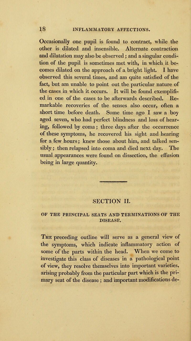 Occasionally one pupil is found to contract, while the other is dilated and insensible. Alternate contraction and dilatation may also be observed; and a singular condi- tion of the pupil is sometimes met with, in which it be- comes dilated on the approach of a bright light. I have observed this several times, and am quite satisfied of the fact, but am unable to point out the particular nature of the cases in which it occurs. It will be found exemplifi- ed in one of the cases to be afterwards described. Re- markable recoveries of the senses also occur, often a short time before death. Some time ago I saw a boy aged seven, who had perfect blindness and loss of hear- ing, followed by coma; three days after the occurrence of these symptoms, he recovered his sight and hearing for a few hours; knew those about him, and talked sen- sibly ; then relapsed into coma and died next day. The usual appearances were found on dissection, the effusion being in large quantity. SECTION II. OF THE PRINCIPAL SEATS AND TERMINATIONS OF THE DISEASE. The preceding outline will serve as a general view of the symptoms, which indicate inflammatory action of some of the parts within the head. When we come to investigate this class of diseases in a pathological point of view, they resolve themselves into important varieties, arising probably from the particular part which is the pri- mary seat of the disease; and important modifications de-