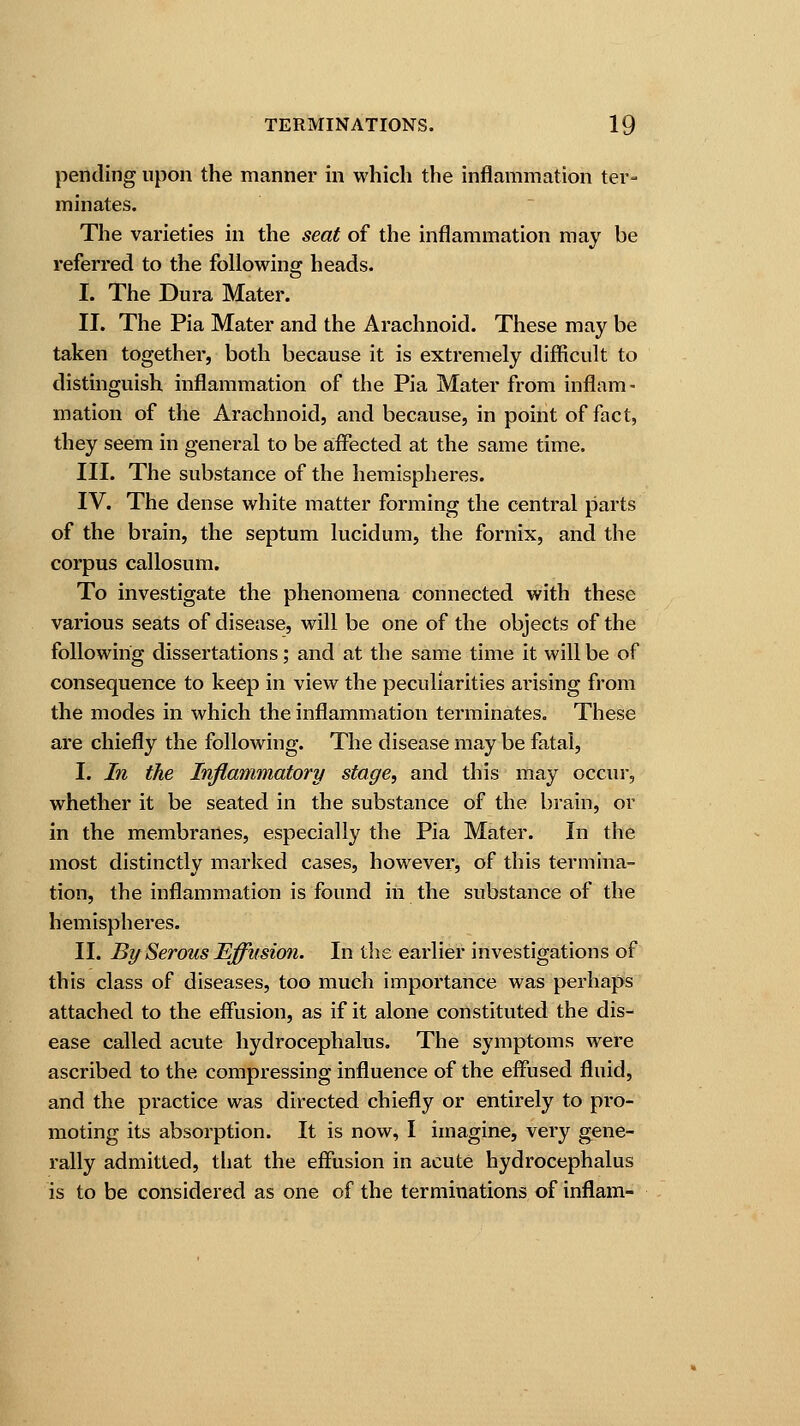 pending upon the manner in which the inflammation ter- minates. The varieties in the seat of the inflammation may be referred to the following heads. I. The Dura Mater. II. The Pia Mater and the Arachnoid. These may be taken together, both because it is extremely difficult to distinguish inflammation of the Pia Mater from inflam- mation of the Arachnoid, and because, in point of fact, they seem in general to be affected at the same time. III. The substance of the hemispheres. IV. The dense white matter forming the central parts of the brain, the septum lucidum, the fornix, and the corpus callosum. To investigate the phenomena connected with these various seats of disease, will be one of the objects of the following dissertations; and at the same time it will be of consequence to keep in view the peculiarities arising from the modes in which the inflammation terminates. These are chiefly the following. The disease may be fatal, I. In the Inflammatory stage, and this may occur, whether it be seated in the substance of the brain, or in the membranes, especially the Pia Mater. In the most distinctly marked cases, however, of this termina- tion, the inflammation is found in the substance of the hemispheres. II. By Serous Effusion. In the earlier investigations of this class of diseases, too much importance was perhaps attached to the effusion, as if it alone constituted the dis- ease called acute hydrocephalus. The symptoms were ascribed to the compressing influence of the effused fluid, and the practice was directed chiefly or entirely to pro- moting its absorption. It is now, I imagine, very gene- rally admitted, that the effusion in acute hydrocephalus is to be considered as one of the terminations of inflam-