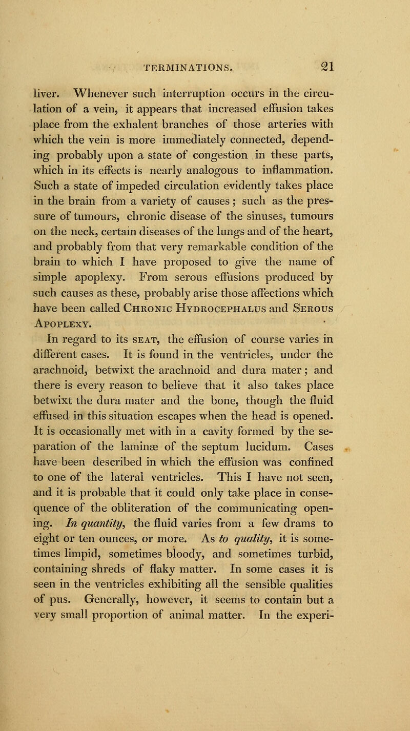liver. Whenever such interruption occurs in the circu- lation of a vein, it appears that increased effusion takes place from the exhalent branches of those arteries with which the vein is more immediately connected, depend- ing probably upon a state of congestion in these parts, which in its effects is nearly analogous to inflammation. Such a state of impeded circulation evidently takes place in the brain from a variety of causes; such as the pres- sure of tumours, chronic disease of the sinuses, tumours on the neck, certain diseases of the lungs and of the heart, and probably from that very remarkable condition of the brain to which I have proposed to give the name of simple apoplexy. From serous effusions produced by such causes as these, probably arise those affections which have been called Chronic Hydrocephalus and Serous Apoplexy. In regard to its seat, the effusion of course varies in different cases. It is found in the ventricles, under the arachnoid, betwixt the arachnoid and dura mater; and there is every reason to believe that it also takes place betwixt the dura mater and the bone, though the fluid effused in this situation escapes when the head is opened. It is occasionally met with in a cavity formed by the se- paration of the laminae of the septum lucidum. Cases have been described in which the effusion was confined to one of the lateral ventricles. This I have not seen, and it is probable that it could only take place in conse- quence of the obliteration of the communicating open- ing. In quantity, the fluid varies from a few drams to eight or ten ounces, or more. As to quality, it is some- times limpid, sometimes bloody, and sometimes turbid, containing shreds of flaky matter. In some cases it is seen in the ventricles exhibiting all the sensible qualities of pus. Generally, however, it seems to contain but a very small proportion of animal matter. In the experi-