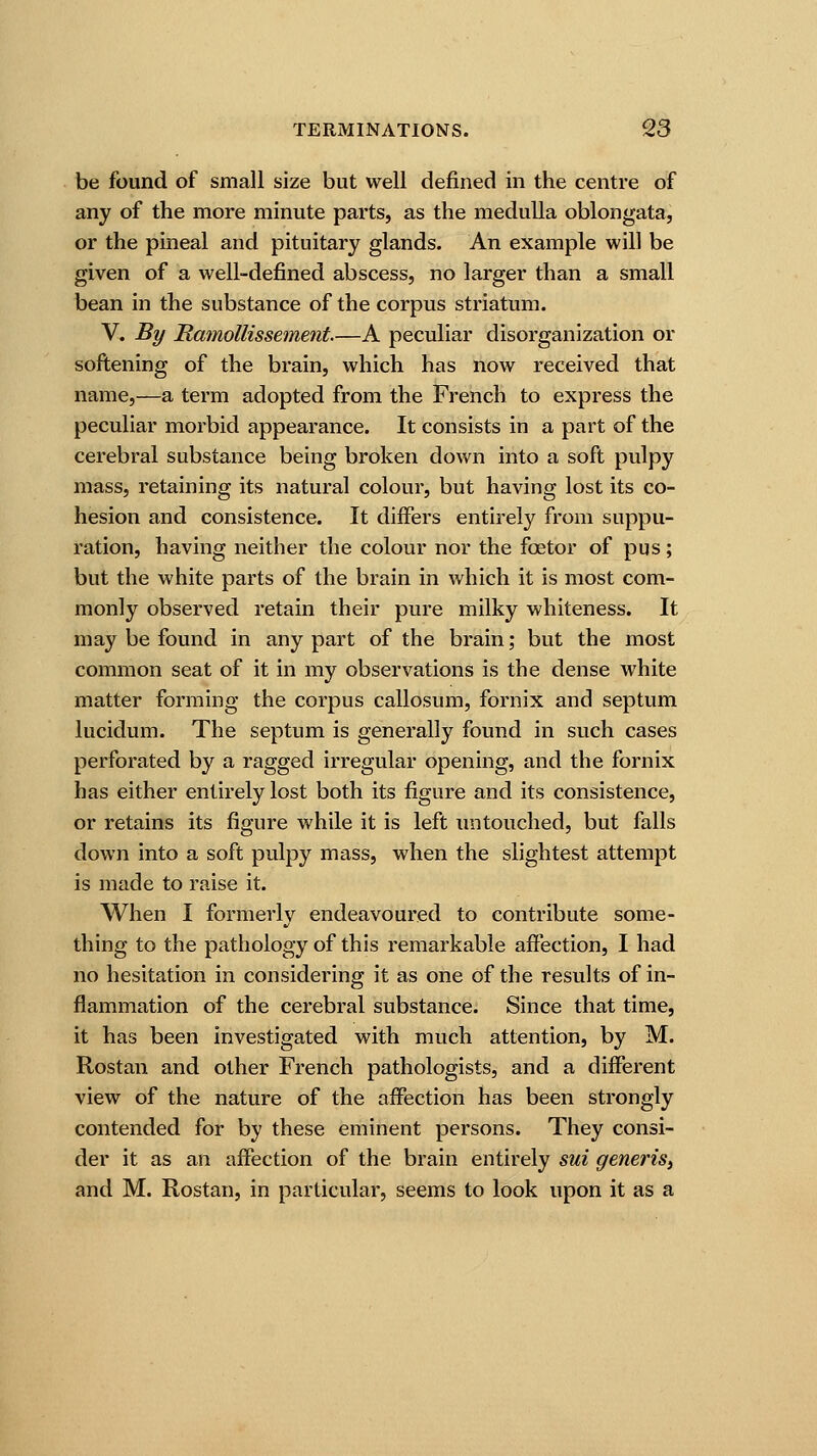 be found of small size but well defined in the centre of any of the more minute parts, as the medulla oblongata, or the pineal and pituitary glands. An example will be given of a well-defined abscess, no larger than a small bean in the substance of the corpus striatum. V. By Ramollissement.—A peculiar disorganization or softening of the brain, which has now received that name,—a term adopted from the French to express the peculiar morbid appearance. It consists in a part of the cerebral substance being broken down into a soft pulpy mass, retaining its natural colour, but having lost its co- hesion and consistence. It differs entirely from suppu- ration, having neither the colour nor the fcetor of pus; but the white parts of the brain in which it is most com- monly observed retain their pure milky whiteness. It may be found in any part of the brain; but the most common seat of it in my observations is the dense white matter forming the corpus callosum, fornix and septum lucidum. The septum is generally found in such cases perforated by a ragged irregular opening, and the fornix has either entirely lost both its figure and its consistence, or retains its figure while it is left untouched, but falls down into a soft pulpy mass, when the slightest attempt is made to raise it. When I formerly endeavoured to contribute some- thing to the pathology of this remarkable affection, I had no hesitation in considering it as one of the results of in- flammation of the cerebral substance. Since that time, it has been investigated with much attention, by M. Rostan and other French pathologists, and a different view of the nature of the affection has been strongly contended for by these eminent persons. They consi- der it as an affection of the brain entirely sui generis, and M. Rostan, in particular, seems to look upon it as a