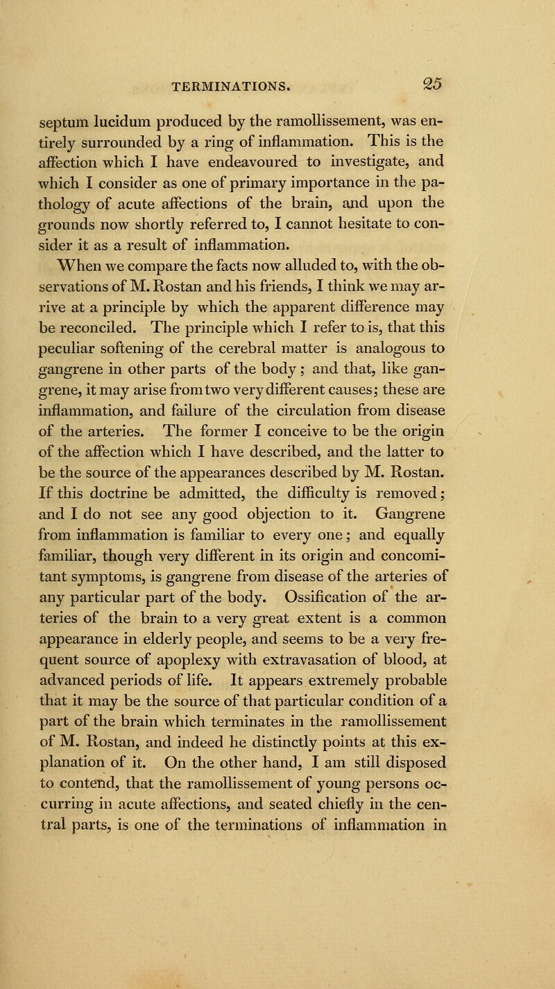 septum lucidum produced by the ramollissement, was en- tirely surrounded by a ring of inflammation. This is the affection which I have endeavoured to investigate, and which I consider as one of primary importance in the pa- thology of acute affections of the brain, and upon the grounds now shortly referred to, I cannot hesitate to con- sider it as a result of inflammation. When we compare the facts now alluded to, with the ob- servations of M. Rostan and his friends, I think we may ar- rive at a principle by which the apparent difference may be reconciled. The principle which I refer to is, that this peculiar softening of the cerebral matter is analogous to gangrene in other parts of the body; and that, like gan- grene, it may arise from two very different causes; these are inflammation, and failure of the circulation from disease of the arteries. The former I conceive to be the origin of the affection which I have described, and the latter to be the source of the appearances described by M. Rostan. If this doctrine be admitted, the difficulty is removed; and I do not see any good objection to it. Gangrene from inflammation is familiar to every one; and equally familiar, though very different in its origin and concomi- tant symptoms, is gangrene from disease of the arteries of any particular part of the body. Ossification of the ar- teries of the brain to a very great extent is a common appearance in elderly people, and seems to be a very fre- quent source of apoplexy with extravasation of blood, at advanced periods of life. It appears extremely probable that it may be the source of that particular condition of a part of the brain which terminates in the ramollissement of M. Rostan, and indeed he distinctly points at this ex- planation of it. On the other hand, I am still disposed to contend, that the ramollissement of young persons oc- curring in acute affections, and seated chiefly in the cen- tral parts, is one of the terminations of inflammation in