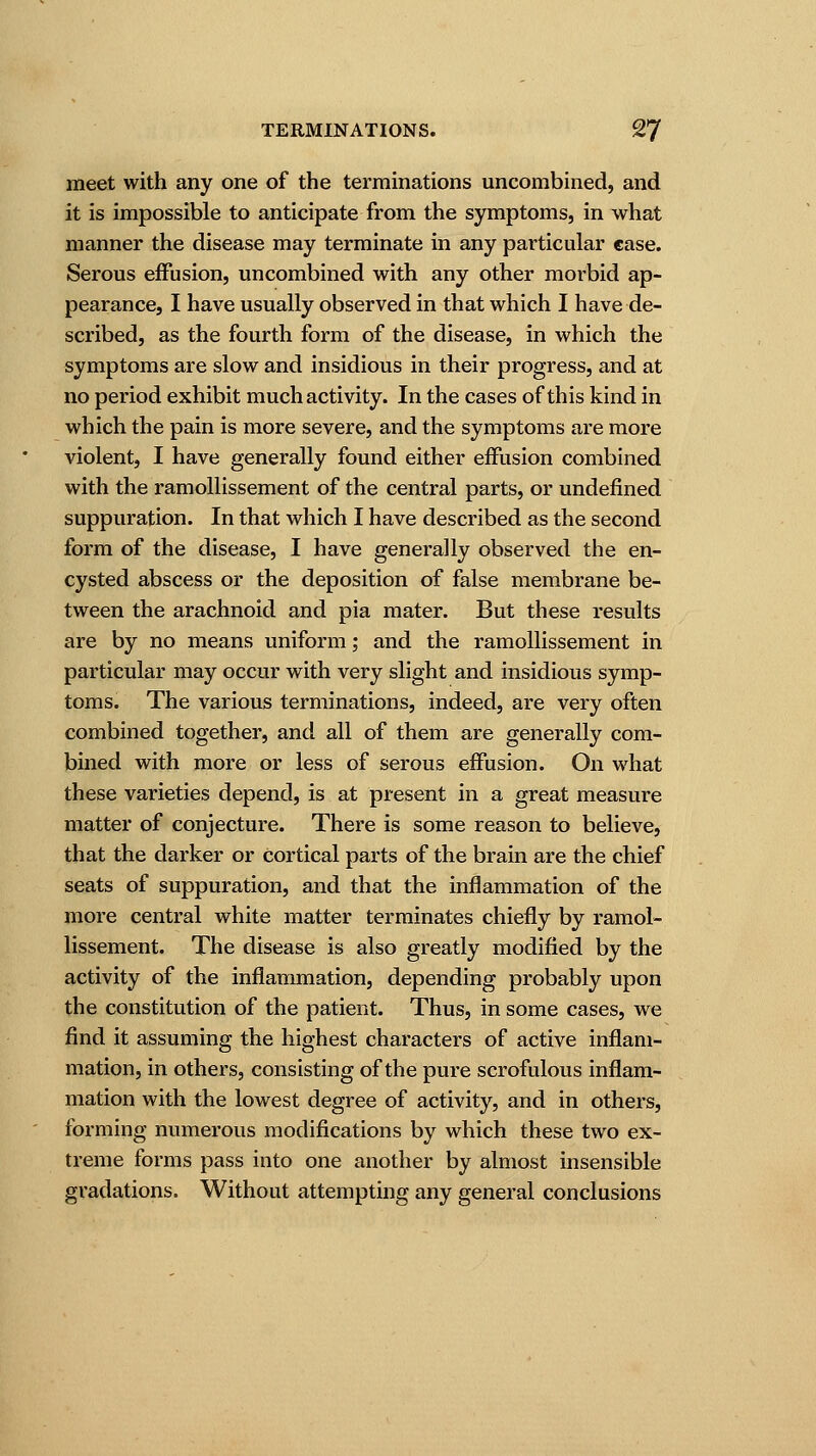 meet with any one of the terminations uncombined, and it is impossible to anticipate from the symptoms, in what manner the disease may terminate in any particular case. Serous effusion, uncombined with any other morbid ap- pearance, I have usually observed in that which I have de- scribed, as the fourth form of the disease, in which the symptoms are slow and insidious in their progress, and at no period exhibit much activity. In the cases of this kind in which the pain is more severe, and the symptoms are more violent, I have generally found either effusion combined with the ramollissement of the central parts, or undefined suppuration. In that which I have described as the second form of the disease, I have generally observed the en- cysted abscess or the deposition of false membrane be- tween the arachnoid and pia mater. But these results are by no means uniform; and the ramollissement in particular may occur with very slight and insidious symp- toms. The various terminations, indeed, are very often combined together, and all of them are generally com- bined with more or less of serous effusion. On what these varieties depend, is at present in a great measure matter of conjecture. There is some reason to believe, that the darker or cortical parts of the brain are the chief seats of suppuration, and that the inflammation of the more central white matter terminates chiefly by ramol- lissement. The disease is also greatly modified by the activity of the inflammation, depending probably upon the constitution of the patient. Thus, in some cases, we find it assuming the highest characters of active inflam- mation, in others, consisting of the pure scrofulous inflam- mation with the lowest degree of activity, and in others, forming numerous modifications by which these two ex- treme forms pass into one another by almost insensible gradations. Without attempting any general conclusions