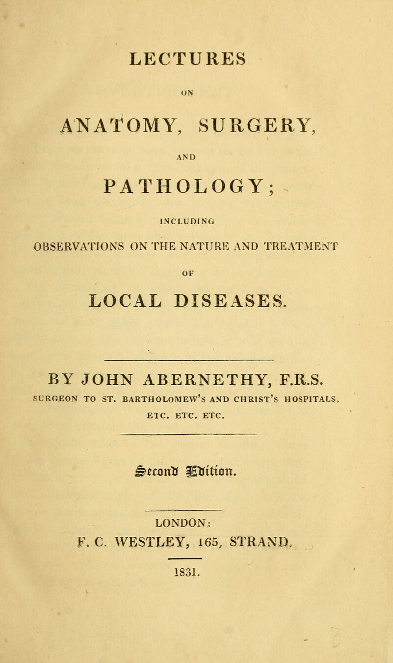 LECTURES ON ANATOMY, SURGERY, AND PATHOLOGY; INCLUDING OBSERVATIONS ON THE NATURE AND TREATMENT OF LOCAL DISEASES. BY JOHN ABERNETHY, F.R.S. SURGEON TO ST. BARTHOLOMEW'S AND CHRIST'S HOSPITALS. ETC. ETC. ETC. ^^fontr ^tfition. LONDON: F. C. WESTLEY, 165, STRAND. 1831.