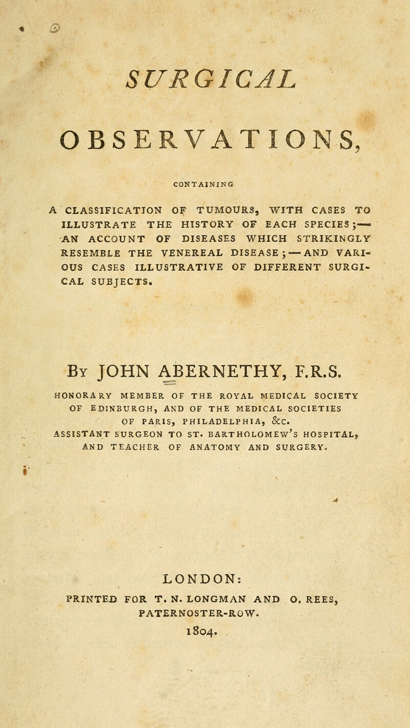 SURGICAL OBSERVATIONS, CONTAINING A CLASSIFICATION OF TUMOURS, WITH CASES TO ILLUSTRATE THE HISTORY OF EACH SPECIES;— AN ACCOUNT OF DISEASES WHICH STRIKINGLY RESEMBLE THE VENEREAL DISEASE; —AND VARI- OUS CASES ILLUSTRATIVE OF DIFFERENT SURGI- CAL SUBJECTS, By JOHN ABERNETHY, F.R.S. HONORARY MEMBER OF THE ROYAL MEDICAL SOCIETY OF EDINBURGH, AND OF THE MEDICAL SOCIETIES OF PARIS, PHILADELPHIA, &C. ASSISTANT SURGEON TO ST. BARTHOLOMEW'S HOSPITAL^ AND TEACHER OF ANATOMY AND SURGERY. LONDONs PRINTED FOR T. N. LONGMAN AND O. REES, PATERNOSTER-ROW. 1804.