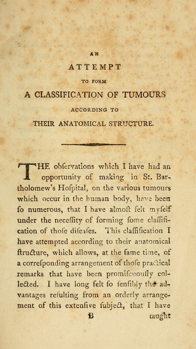 AH ATTEMPT TO FORM A CLASSIFICATION OF TUMOURS ACCORDING TO THEIR ANATOMICAL STRUCTUREo THE obfervations which I have had an opportunity of making in St. Bar- tholomew's HofpitaL on the various tumours which occur in the human body, h?-^e been fo numerous, that I have almofl: felt myfelf under the neceffity of forming fome claffifi- cation of thofe difeafes. This claffification I have attempted according to their anatomical ftniftqre, which allows, at the fame time, of a correfponding arrangement of thofe pradical remarks that have been promifcuoufly col- leded. . I have long felt fo fenfibly th^^ ad- vantages refulting from an orderly arrange- ment of this extenfive fubjeO:, that I have fi cauglit