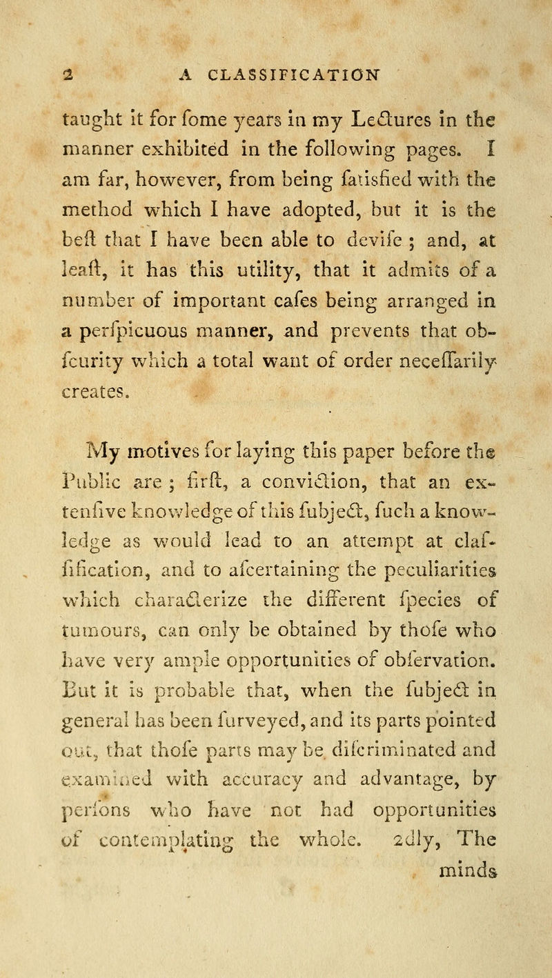 taught It for fome years in my Ledures in the manner exhibited in the following pages. I am far, however, from being faiisfied with the method which I have adopted, but it is the beil that I have been able to devife ; and, at leaft, it has this utility, that it admits of a number of important cafes being arranged in a perfpicuous manner, and prevents that ob- fcurity which a total want of order necelTarily creates. My motives for laying this paper before th@ Public are ; firft, a convidion, that an ex- tenfive knov/ledge of this fubjed, fuch a know- ledge as would lead to an attempt at claf- fification, and to afcertaining the peculiarities which charaderize the different fpecies of tumours, can only be obtained by thofe who have very ample opportunities of obfervaiion. But it is probable that, when the fubjed in general has been furveyed, and its parts pointed oat, that thofe parts maybe difcriminatcd and examine J v^^ith accuracy and advantage, by perfons who have not had opportunities of contemplating the whole. 2dly, The minds