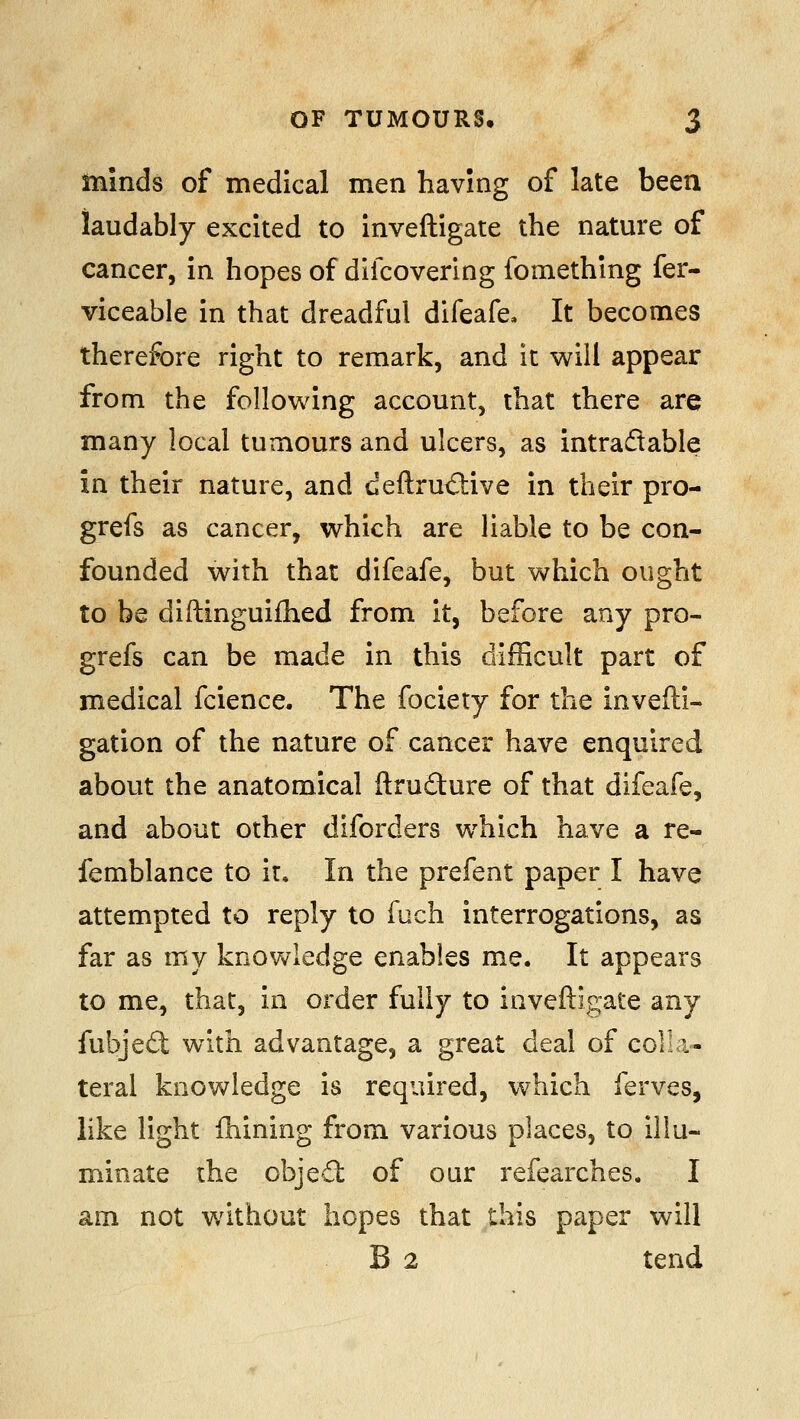 minds of medical men having of late been laudably excited to inveftigate the nature of cancer, in hopes of difcovering fomething fer- viceable in that dreadful difeafe. It becomes therefore right to remark, and it will appear from the following account, that there are many local tumours and ulcers, as intradable in their nature, and deftrudive in their pro- grefs as cancer, which are liable to be con- founded with that difeafe, but which ought to be diftinguifhed from it, before any pro- grefs can be made in this difficult part of medical fcience. The fociety for the invefti- gation of the nature of cancer have enquired about the anatomical ftrudure of that difeafe, and about other diforders which have a re- femblance to it. In the prefent paper I have attempted to reply to fuch interrogations, as far as my knowledge enables me. It appears to me, that, in order fully to inveftigate any fubjed with advantage, a great deal of colli- teral knowledge is required, which ferves, like light Ihining from various places, to illu- minate the objefl of our refearches. I am not without hopes that this paper will B 2 tend