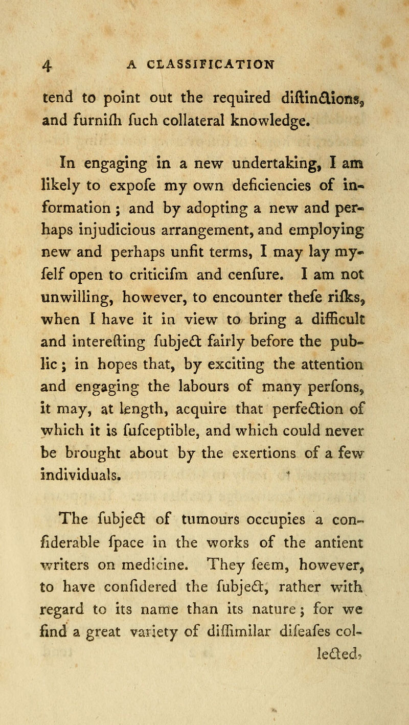 tend to point out the required diftindionSg and furnifh fuch collateral knowledge. In engaging in a new undertaking, I am likely to expofe my own deficiencies of in- formation ; and by adopting a new and per- haps injudicious arrangement, and employing new and perhaps unfit terms, I may lay my* felf open to criticifm and cenfure, I am not unwilling, however, to encounter thefe rilks, when I have it in view to bring a difficult and interefting fubjed fairly before the pub- lic ; in hopes that, by exciting the attention and engaging the labours of many perfons, it may, at length, acquire that perfeflion of which it is fufceptible, and which could never be brought about by the exertions of a few individuals. The fubjeft of tumours occupies a con- fiderable fpace in the works of the antient writers on medicine. They feem, however, to have confidered the fubjedt, rather with regard to its name than its nature; for we find a great variety of diffimilar difeafes col- leded?