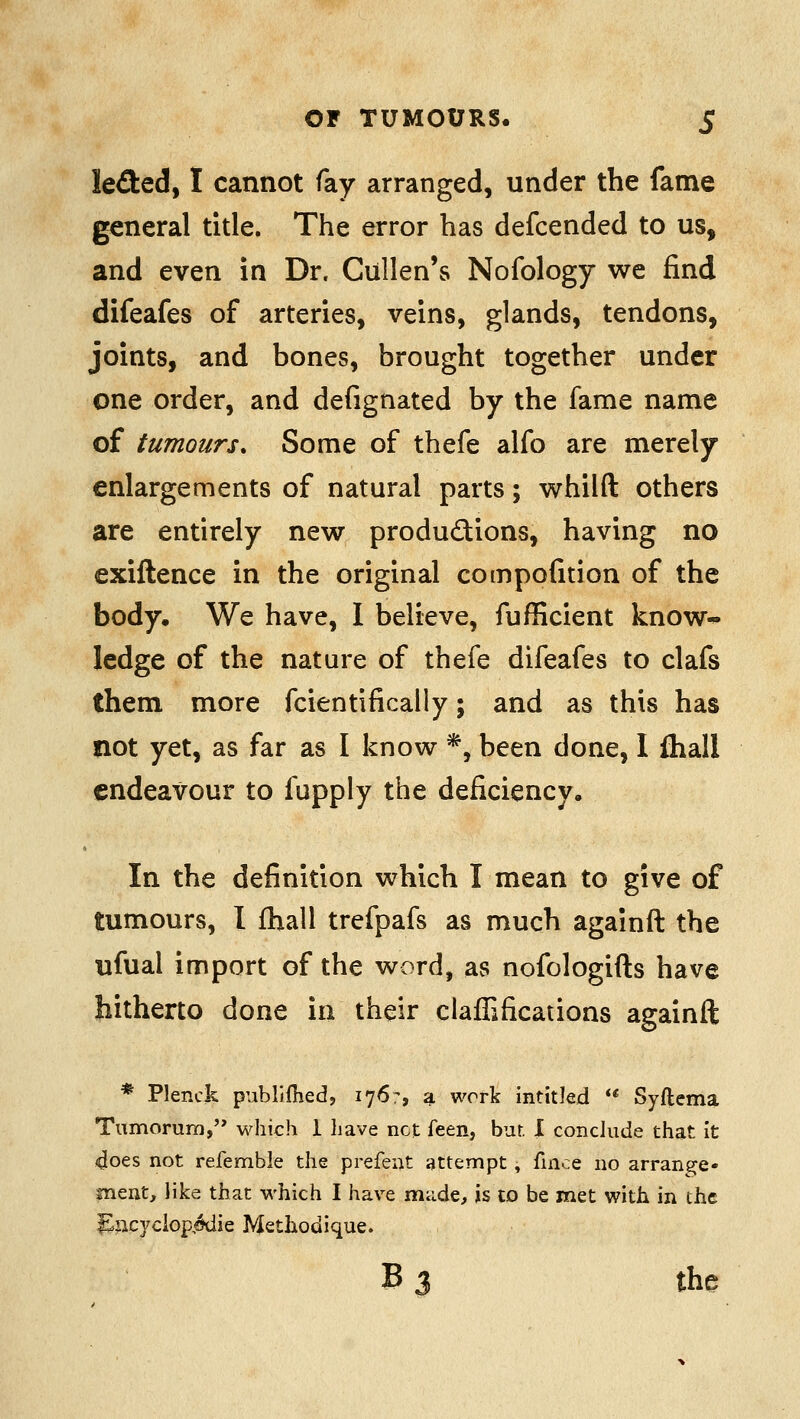 kaed, I cannot fay arranged, under the fame general title. The error has defcended to us, and even in Dr. Cullen's Nofology we find difeafes of arteries, veins, glands, tendons, joints, and bones, brought together under one order, and defignated by the fame name of tumours. Some of thefe alfo are merely enlargements of natural parts; whilft others are entirely new produdions, having no exiftence in the original compofition of the body. We have, I believe, fufficient know-^ ledge of the nature of thefe difeafes to clafs them more fcientifically; and as this has not yet, as far as I know *, been done, I Ihall endeavour to fupply the deficiency. In the definition which I mean to give of tumours, I fhall trefpafs as much againft the ufual import of the word, as nofologifts have hitherto done in their claffifications againft * Plenck publiflied, 1767, a work intitled ** Syftema Tumorum, which 1 have net feen, bur. X conclude that It 4oes not refembie the prefeut attempt, fince no arrange- ment, iike that which I have made, is to be met with in the ^ac3/clop,^ie Methodique. B 3 the