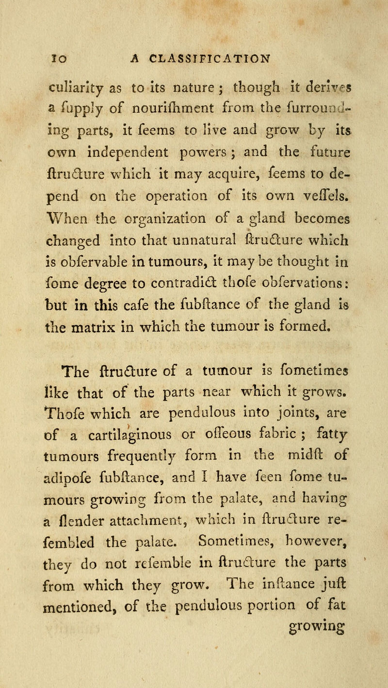 culiarlty as to Its nature; though It derives a fupply of nourilliment from the furrouiid- ing parts, it feems to live and grow by its own Independent powers; and the future flrutflure which It may acquire, feems to de- pend on the operation of Its own vefTels. When the organization of a gland becomes changed Into that unnatural firudure which is obfervable In tumours. It maybe thought in fome degree to contradid thofe cbfervations: but in this cafe the fubftance of the gland Is the matrix In which the tumour is formed. The ftrudure of a tumour Is fometlmes like that of the parts near which It grows. Thofe which are pendulous into joints, are of a cartilaginous or ofleous fabric ; fatty tumours frequently form In the midft of adipofe fubftance, and I have feen fome tu« mours growing from the palate, and having a flender attachment, which in ftrudure re- fembled the palate. Sometimes, however, they do not refemble in ftrudure the parts from which they grow* The Inftance juft mentioned, of the pendulous portion of fat growing