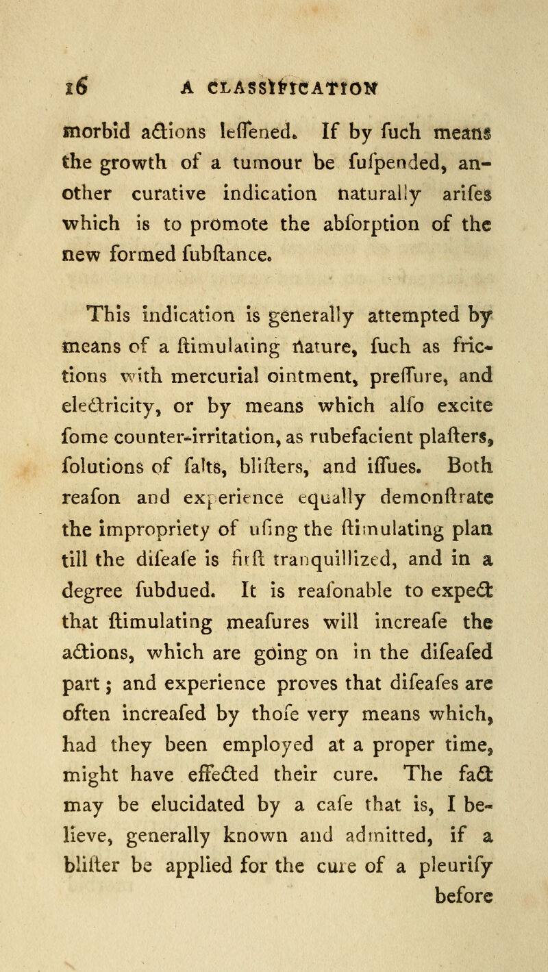 morbid adions leflened* If by fuch means the growth of a tumour be fufpended, an- other curative indication naturally arifes which is to promote the abforption of the new formed fubftance* This indication is generally attempted by means of a ftimulaung ilature, fuch as fric- tions with mercurial ointment, prefTure, and eledricity, or by means which alfo excite fome counter*irritation, as rubefacient plafters, folutions of falts, blifters, and iffues. Both reafon and experience equally demonftrate the impropriety of ufingthe ftimulating plan till the difeafe is firft traijquillized, and in a degree fubdued. It is reafonable to expe(9: that ftimulating meafures will increafe the actions, which are going on in the difeafed part; and experience proves that difeafes are often increafed by thofe very means which, had they been employed at a proper time, might have effeded their cure. The faft may be elucidated by a cafe that is, I be- lieve, generally known and admitted, if a bliiter be applied for the cure of a pleurify before