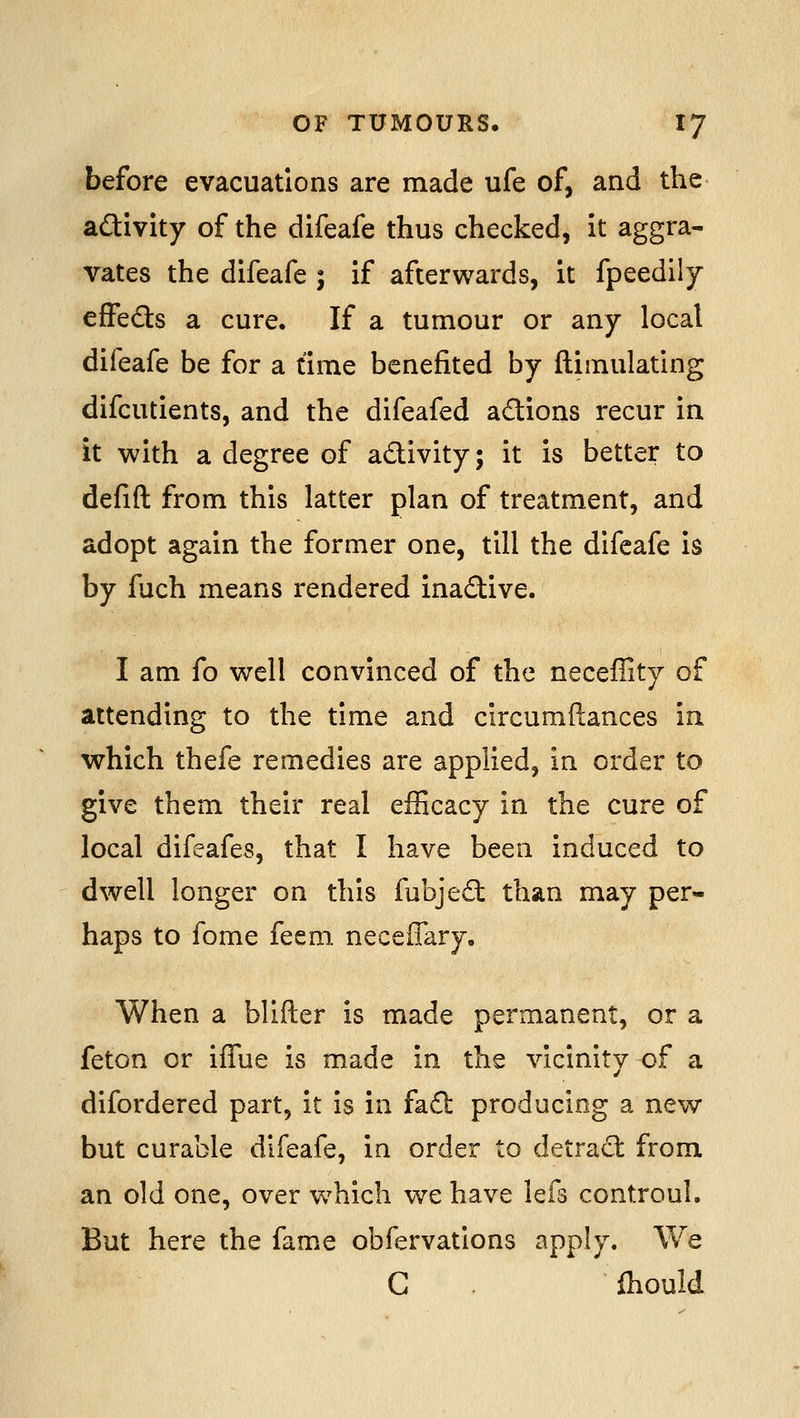 before evacuations are made ufe of, and the aftivity of the difeafe thus checked, it aggra- vates the difeafe ; if afterwards, it fpeedily effefts a cure. If a tumour or any local difeafe be for a time benefited by ftimulating difcutients, and the difeafed adions recur in it with a degree of activity; it is better to defift from this latter plan of treatment, and adopt again the former one, till the difeafe is by fuch means rendered inadive. I am fo well convinced of the neceffity of attending to the time and circumftances in which thefe remedies are applied, in order to give them their real efficacy in the cure of local difeafes, that I have been induced to dwell longer on this fubjedt than may per- haps to fome feem neceffary. When a blifter is made permanent, or a feton or ifTue is made in the vicinity of a difordered part, it is in fa£l: producing a new but curable difeafe, in order to detrad: from an old one, over w^hich we have lefs controul. But here the fame obfervations apply. We C fhould