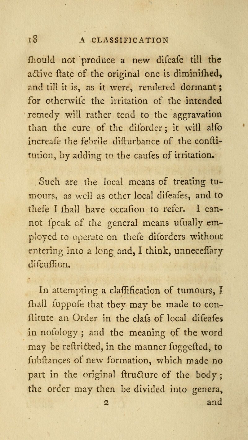 fhould not produce a new difeafe till the aflive ftate of the original one is diminiflTied, and till it is, as it v/cre, rendered dormant; for otherwife the Irritation of the intended remedy will rather tend to the aggravation than the cure of the diforder; it will alfo Increafe the febrile difturbance of the confti- tuiionj by adding to the caufes of irritation. Such are the local means of treating tu- mours, as well as other local diieafes, and to thefe I fhall have occafion to refer. I can- not fpeak of the general means ufually em- ployed to operate on thefe diforders without entering into a long and, I think, unneceflary difcuffion. In attempting a claffification of tumours, I fnall fuppofe that they may be made to con- ftitute an Order in the clafs of local difeafes in nofology ; and the meaning of the word may be reftrided, in the manner fuggefted, to fubftances of new formation, which made no part in the original ftrudure of the body ; the order may then be divided into genera, 2 and