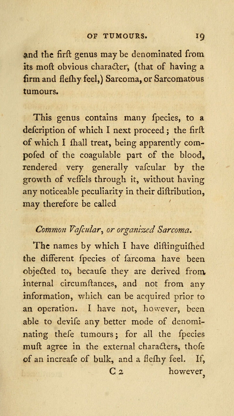 Und the firft genus may be denominated fi'om its moft obvious charader, (that of having a firm and flefliy feel,) Sarcoma, or Sarcomatous tumours. This genus contains many fpecies, to a defcription of which I next proceed ; the firft of which I fhall treat, being apparently com- pofed of the coagulable part of the blood, rendered very generally vafcular by the growth of veflels through it, without having any noticeable peculiarity in their diftribution, may therefore be called ^ CGfnmon Vafcular^ or organised Sarcoma* The names by which I have diftinguifhed the different fpecies of farcoma have been objected to, becaufe they are derived from, internal circumftances, and not from any information, which can be acquired prior to an operation. I have not, however, been able to devife any better mode of denomi- nating thefe tumours; for all the fpecies muft agree in the external charaders, thofe pf an increafe of bulk, and a flefhy feel. If, C 2 hov/ever