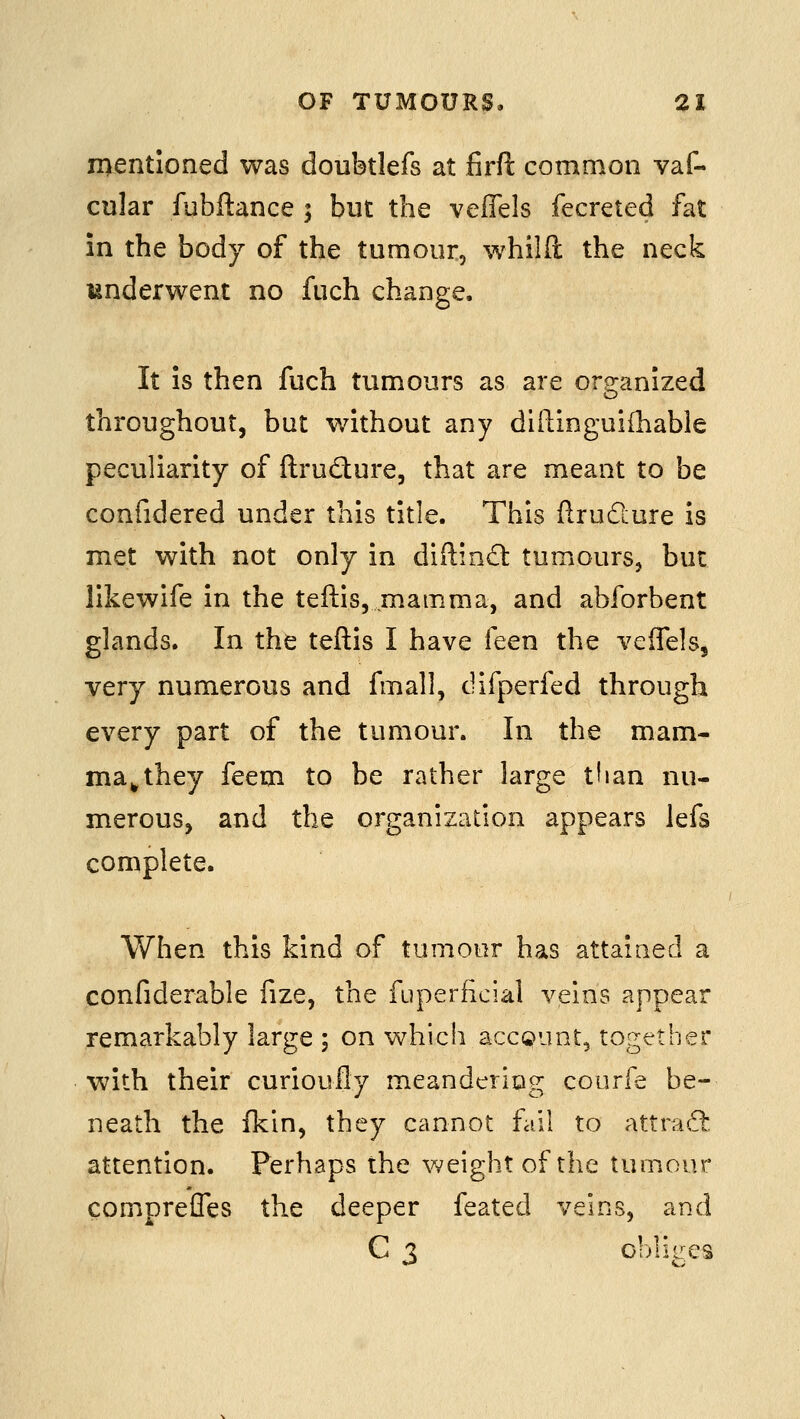 n)entioned was doubtlefs at firft common vaf- cular fubftance ; but the veffels fecreted fat in the body of the tumour, whilfi: the neck underwent no fuch change. It is then fuch tumours as are org-anized throughout, but without any diftinguiihabie peculiarity of ftrudure, that are meant to be confidered under this title. This flrudlure is met with not only in diftind: tumours, but likewife in the teftis, mamma, and abforbent glands. In the teftis I have feen the veffels, very numerous and fmall, difperfed through every part of the tumour. In the mam- ma^ they feem to be rather large tiian nu- merous, and the organization appears lefs complete. When this kind of tumour has attained a confiderable fize, the fuperficial veins appear remarkably large ; on which accQunt, together with their curioufly meandcriog courfe be- neath the fkin, they cannot fail to attraft attention. Perhaps the weight of the tumour compreffes the deeper feated veins, and C 3 obliges