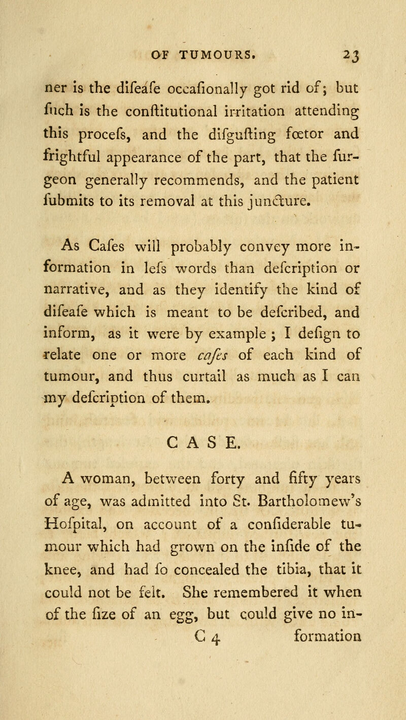 ner is the difeafe occafionally got rid of; but fiich is the conftitutional iiTitation attending this procefs, and the difgufting fcetor and frightful appearance of the part, that the fur- geon generally recommends, and the patient fubmits to its removal at this jundure. As Cafes will probably convey more in- formation in lefs words than defcription or narrative, and as they identify the kind of difeafe which is meant to be defcribed, and inform, as it were by example ; I defign to relate one or more cafts of each kind of tumour, and thus curtail as much as I can my defcription of them, CASE. A woman, between forty and fifty years of age, was admitted into St. Bartholomew's Hofpital, on account of a confiderable tu- mour which had grown on the infide of the knee, and had fo concealed the tibia, that it could not be felt. She remembered it when of the fize of an egg, but qould give no in- C 4 formation