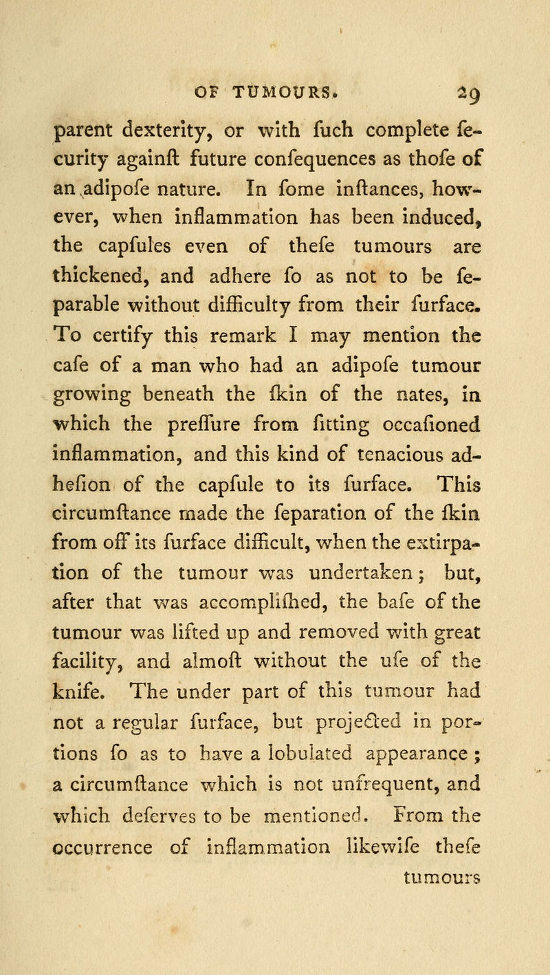 parent dexterity, or with fuch complete fe- curity againft future confequences as thofe of an adipofe nature. In fome Inftances, how- ever, when inflammation has been induced, the capfules even of thefe tumours are thickened, and adhere fo as not to be fe- parable without difficulty from their furface. To certify this remark I may mention the cafe of a man who had an adipofe tumour growing beneath the fkin of the nates, in which the prefTure from fitting occafioned inflammation, and this kind of tenacious ad- hefion of the capfule to its furface. This circumftance made the feparation of the fkin from off its furface difficult, when the extirpa- tion of the tumour was undertaken; but, after that was accomplifhed, the bafe of the tumour was lifted up and removed v/ith great facility, and almofl without the ufe of the knife. The under part of this tumour had not a regular furface, but projeded in por« tions fo as to have a lobulated appearance ; a circumftance which is not unfrequent, and which deferves to be mentioned. From the occurrence of inflammation likewife thefe tumours