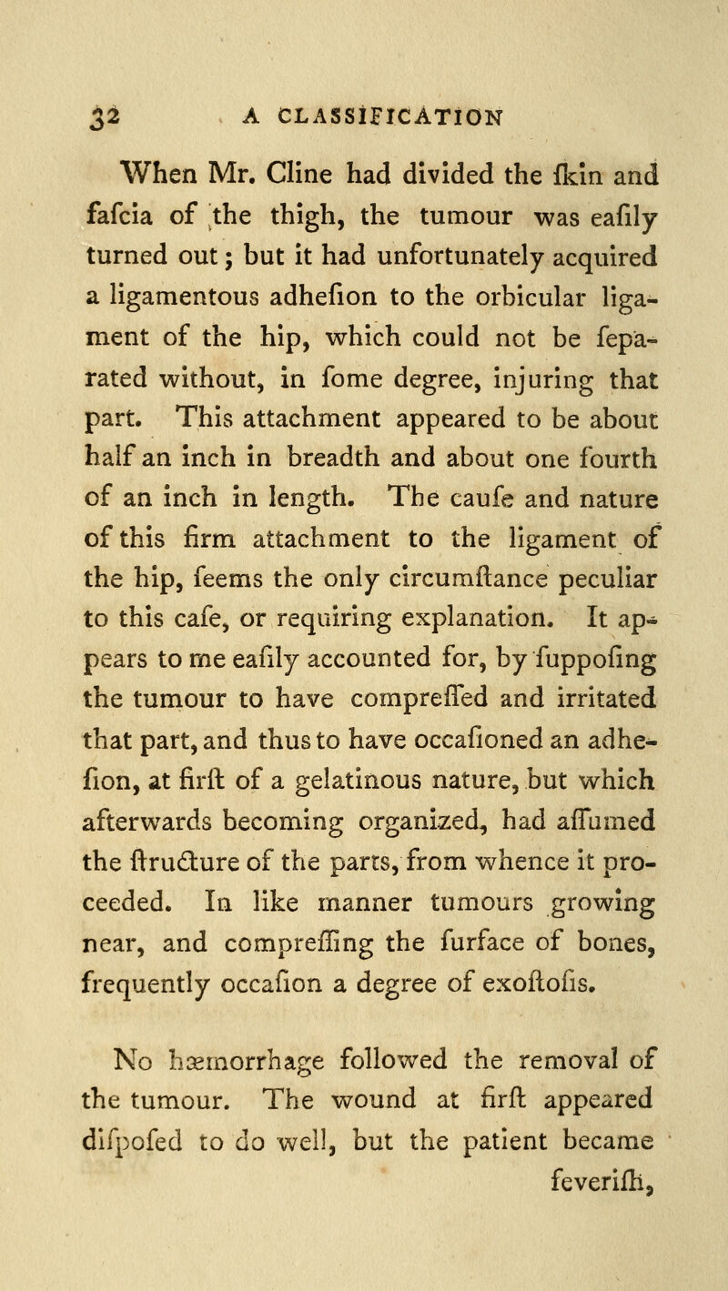 When Mr. Cline had divided the fkin and fafcia of the thigh, the tumour was eafily turned out; but it had unfortunately acquired a ligamentous adhefion to the orbicular liga- ment of the hip, which could not be fepa^ rated without, in fome degree, injuring that part. This attachment appeared to be about half an inch in breadth and about one fourth of an inch in length. The caufe and nature of this firm attachment to the ligament of the hip, feems the only circumftance peculiar to this cafe, or requiring explanation. It ap- pears to me eafily accounted for, by fuppofing the tumour to have compreffed and irritated that part, and thus to have occafioned an adhe- fion, at firft of a gelatinous nature, but which afterwards becoming organized^ had affumed the ftrudiure of the parts, from whence it pro- ceeded. In like manner tumours growing near, and compreffing the furface of bones, frequently occafion a degree of exoftofis. No li:£morrhage followed the removal of the tumour. The wound at firft appeared difpofed to do well, but the patient became feverifli.