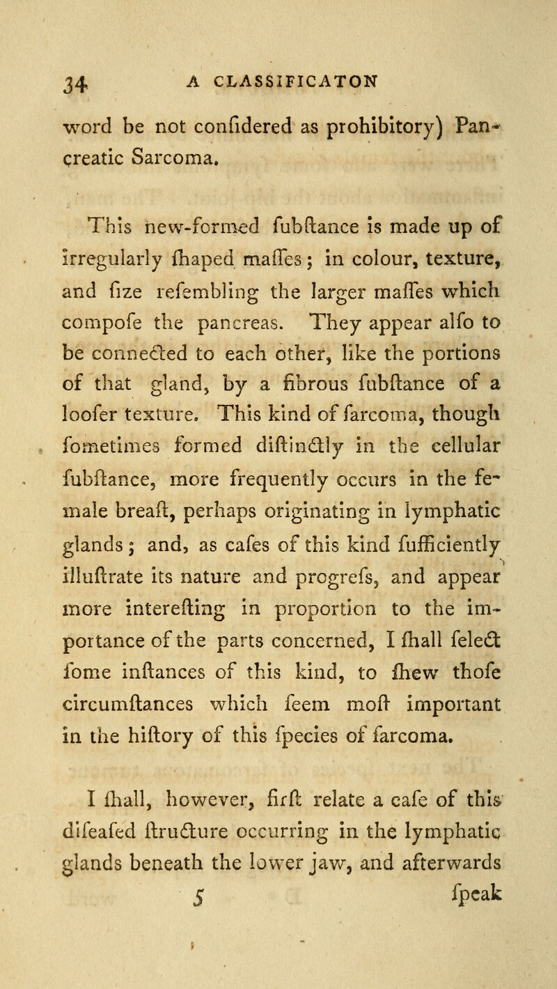 word be not confidered as prohibitory) Pan- qreatic Sarcoma. This new-formed fubftance is made up of irregularly fliaped maffes; in colour, texture, and fize refembling the larger maffes which compofe the pancreas. They appear alfo to be conneded to each other, like the portions of that gland, by a fibrous fubftance of a loofer texture. This kind of farcoma, though fometimes formed diftindly in the cellular fubftance, more frequently occurs in the fe* male breaft, perhaps originating in lymphatic glands ; and, as cafes of this kind fufEciently illuftrate its nature and progrefs, and appear more interefting in proportion to the im- portance of the parts concerned, I fhall feled fome inftances of this kind, to Ihew thofe circumftances which feem mofl- important in the hiftory of this fpecies of farcoma. I fhall, however, firft relate a cafe of this difeafed ftrudlure occurring in the lymphatic glands beneath the lower jaw, and afterwards 5 ^P^^^