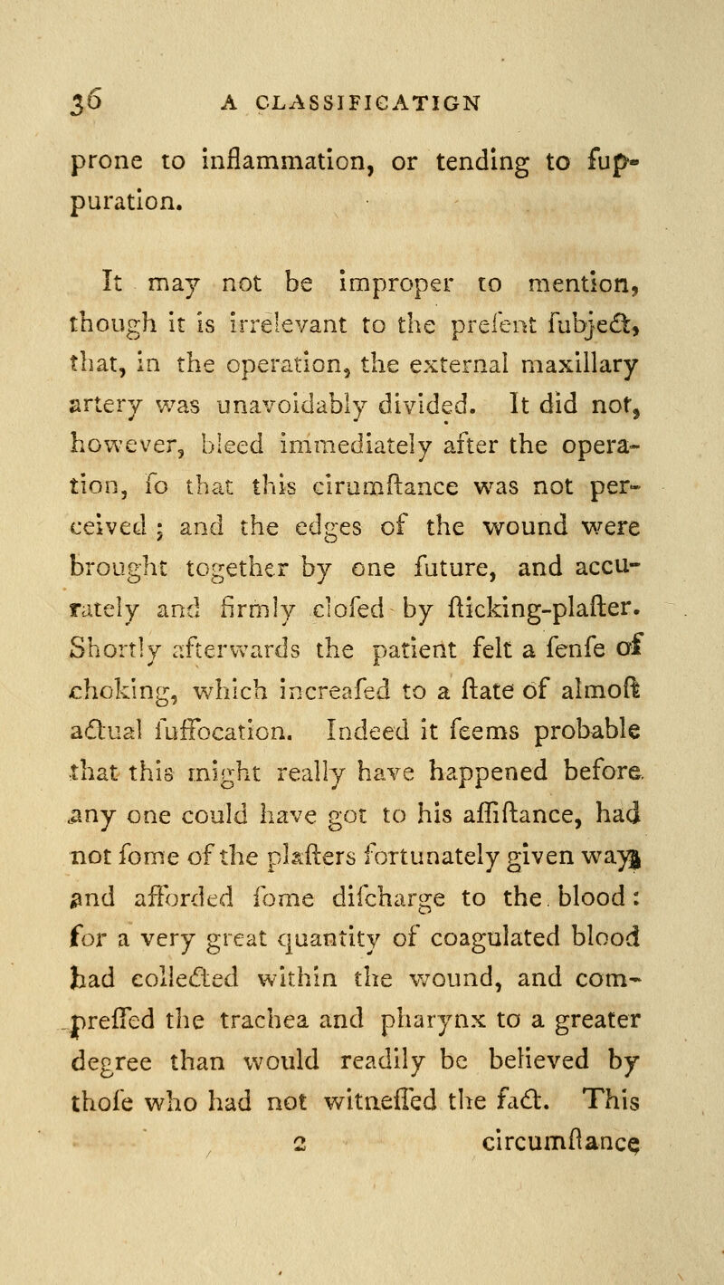 prone to inflammation, or tending to fup» puratlon. It may not be improper to mention, though it is irrelevant to the prefeiit fubjecft, that, in the operation, the external maxillary jirtery was unavoidably divided. It did not, however, bleed immediately after the opera- tion. To th<u this ciramftance w:\s not per- ceived ; and the edges of the wound were brought together by one future, and accu- rately and firmly clofed by flicking-plafter. Shortly aftervv^ards the patient felt a fenfe of choking, which increafed to a ftate of almoft adual fufFocation. Indeed it feems probable that this might really have happened before, .any one could have got to his afliftance, had not fome of the pkfters fortunately given wa}j ^nd afforded fome difcharge to the. blood: for a very great quantity of coagulated blood had collected within the v;ound, and com- prefTed the trachea and pharynx to a greater degree than would readily be believed by thofe who had not witnefled the fadl. This