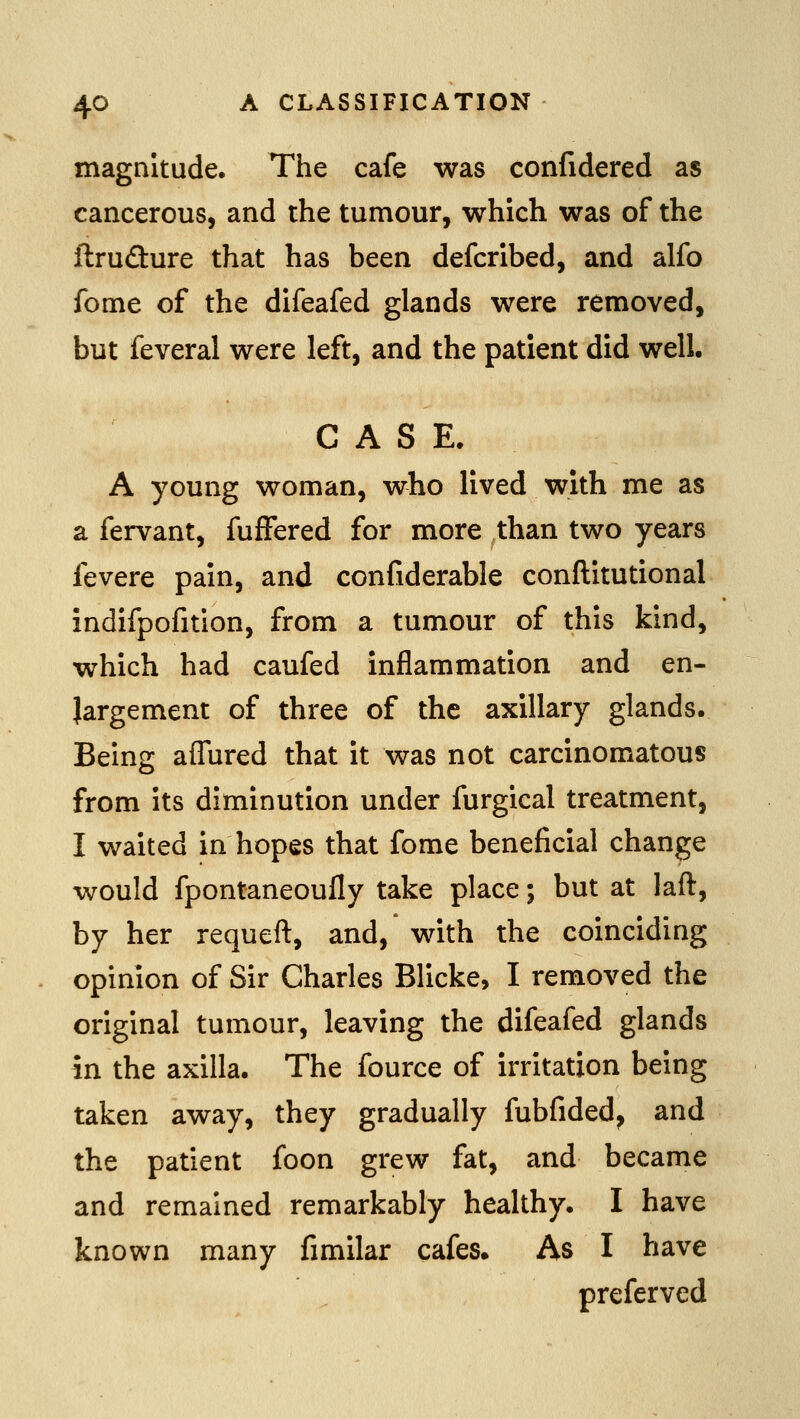 magnitude. The cafe was confidered as cancerous, and the tumour, which was of the ftrudure that has been defcribed, and alfo feme of the difeafed glands were removed, but feveral were left, and the patient did well. CASE. A young woman, who lived with me as a fervant, fufFered for more than two years fevere pain, and confiderable conftitutional indifpofition, from a tumour of this kind, which had caufed inflammation and en- largement of three of the axillary glands. Being aflured that it was not carcinomatous from its diminution under furgical treatment, I waited in hopes that fome beneficial change would fpontaneoufly take place; but at laft, by her requeft, and, with the coinciding opinion of Sir Charles Blicke, I removed the original tumour, leaving the difeafed glands in the axilla. The fource of irritation being taken away, they gradually fubfided, and the patient foon grew fat, and became and remained remarkably healthy. I have known many fimilar cafes. As I have preferved