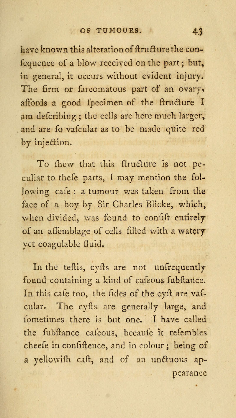 have known this alteration of ftrudure the con- fequence of a blow received on the part • but, in general, it occurs without evident injury. The firm or farcomatous part of an ovary5 affords a good fpecimen of the fl;rud:ure I am defcribing ; the cells are here much larger, and are fo vafcular as to be made quite red by injediion. To ihew that this firudlure is not pe- culiar to thefe parts, I may mention the fol- lowing cafe : a tumour was taken from the face of a boy by Sir Charles Blicke, which, v>7hen divided, w^as found to confift entirely of an affemblage of cells filled with a wat^ry^ yet coagulable fluid. In the teftis, cyfts are not unfrequently found containing a kind of cafeous fuhftance. In this cafe too, the fides of the cyft are vaf- cular. The cyfls are generally large, and fometimes there is but one. I have called the fubftance cafeous, becaufe it refembles cheefe in confiftence, and in colour ; being of a yellowifh caft, and of an unduous ap- pearance