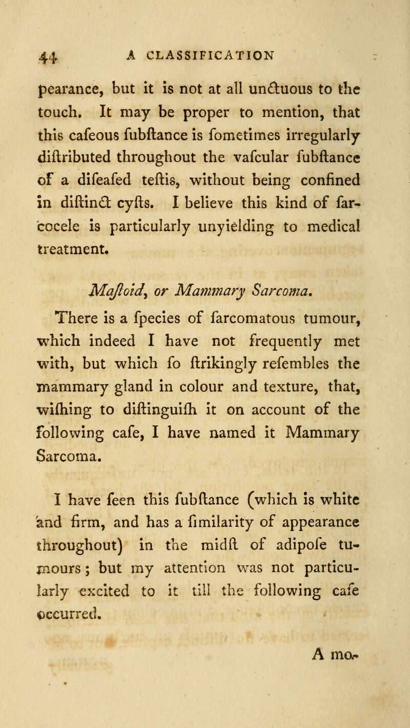 pearance, but it is not at all unduous to the touch. It may be proper to mention, that this cafeous fubftance is fomctimes irregularly diftributed throughout the vafcular fubftance of a difeafed teftis, without being confined in diftind cyfts. I believe this kind of far- cocele is particularly unyielding to medical treatment. Mqjloid^ or Mammary Sarcoma, There is a fpecies of farcomatous tumour, which indeed I have not frequently met with, but which fo ftrikingly refembles the mammary gland in colour and texture, that, wifhing to diftinguifh it on account of the following cafe, I have named it Mammary Sarcoma. I have feen this fubftance (which is white and firm, and has a fimilarity of appearance throughout) in the midft of adipofe tu- mours ; but my attention was not particu- larly excited to it till the following cafe i)ccurred. A mo*