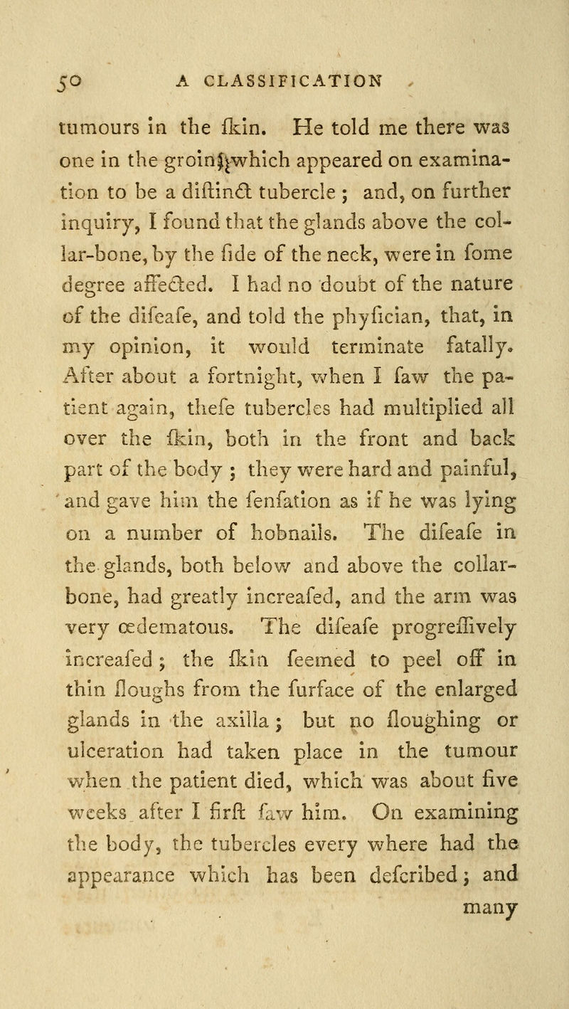 tumours in the &in. He told me there was one in the groinjjwhich appeared on examina- tion to be a diftind tubercle ; and, on further inquiry, I found that the glands above the coU lar-bone,by the fide of the neck, were in fome degree affeded. I had no doubt of the nature of the difeafe, and told the phyfician, that, in my opinion, it would terminate fatally* After about a fortnight, when I faw the pa- tient again, thefe tubercles had multiplied all over the fkin, both in the front and back part of the body ; they were hard and painful, 'and gave him the fenfation as if he was lying on a number of hobnails. The difeafe in the glands, both below and above the collar- bone, had greatly increafed, and the arm was very oedematous. The difeafe progreffively increafed ; the fkin feemed to peel off in thin Houghs from the furface of the enlarged glands in the axilla; but no floughing or ulceration had taken place in the tumour when the patient died, which was about five weeks after I firft faw him. On examining the body, the tubercles every where had the appearance which has been defcribed j and many