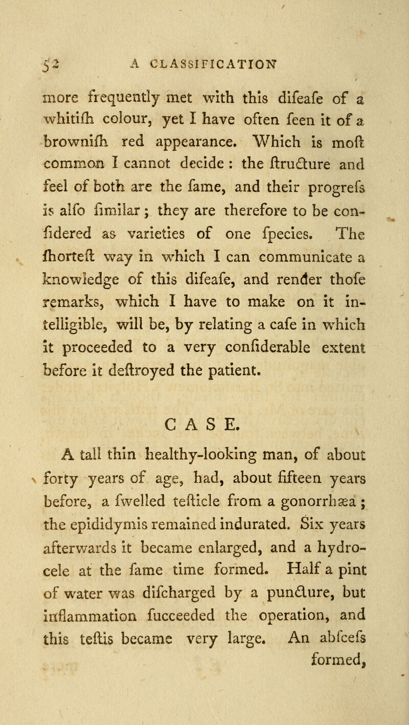 more frequently met with this difeafe of a whitifli colour, yet I have often feen it of a brownifh red appearance. Which is moft comman I cannot decide : the ftruQure and feel of both are the fame, and their progrefs is alfo fimilar; they are therefore to be con- fidered as varieties of one fpecies. The fhortelT: v^ay in vi^hich I can communicate a knowledge of this difeafe, and render thofe remarks, which I have to make on it in- telligible, will be, by relating a cafe in which It proceeded to a very confiderable extent before it deftroyed the patient. CASE. A tall thin healthy-looking man, of about forty years of age, had, about fifteen years before, a fwelled tefticle from a gonorrhasa ; the epididymis remained indurated. Six years afterv;ards it became enlarged, and a hydro- cele at the fame time formed. Half a pint of water was difcharged by a pundure, but inflammation fucceeded the operation, and this teftis became very large. An abfcefs formed,