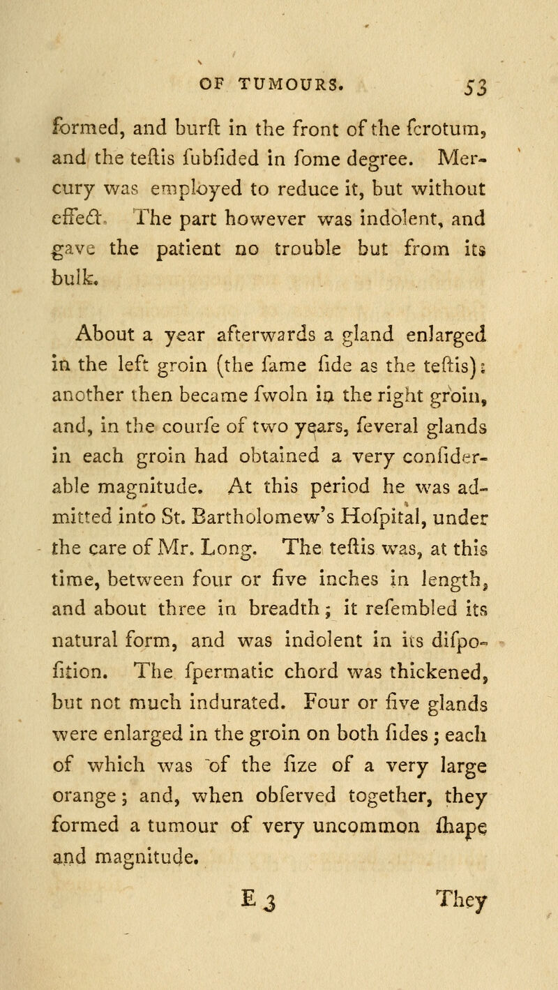 formed, and burfl: in the front of the fcrotum, and the teftls fubfided in fome degree. Mer- cury was employed to reduce it, but without effeft The part however was indolent, and gave the patient no trouble but from its bulk. About a year afterwards a gland enlarged in the left groin (the fame fide as the teftis) ■ another then became fwoln in the right groin, and, in the courfe of two yqars, feveral glands in each groin had obtained a very confider- able magnitude. At this period he was ad- mitted into St. Bartholomew's Hofpital, under the care of Mr. Long. The teftis was, at this time, between four or five inches in length, and about three in breadth; it refembled its natural form, and was indolent in its difpo« fition. The fpermatic chord was thickened, but not much indurated. Four or five glands were enlarged in the groin on both fides -, each of which was of the fize of a very large orange; and, when obferved together, they formed a tumour of very uncommon fliap^ aiid magnitude. E 3 They