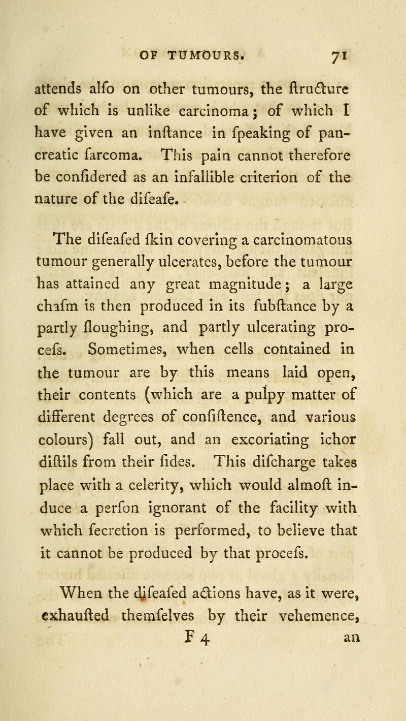 attends alfo on other tumours, the ftrufture of which is unUke carcinoma; of which I have given an inftance in fpeaking of pan- creatic farcoraa. This pain cannot therefore be confidered as an infallible criterion of the nature of the difeafe. The difeafed fkin covering a carcinomatous tumour generally ulcerates, before the tumour has attained any great magnitude; a large chafm is then produced in its fubftance by a partly flougbing, and partly ulcerating pro- cefs. Sometimes, when cells contained in the tumour are by this means laid open, their contents (which are a pulpy matter of different degrees of confiftence, and various colours) fall out, and an excoriating ichor diftils from their fides. This difcharge takes place with a celerity, which would almoft in- duce a perfon ignorant of the flicility v/ith which fecretion is performed, to believe that it cannot be produced by that procefs. When the djfeafed adions have, as it were, cxhaufted themfelves by their vehemence, F 4 an