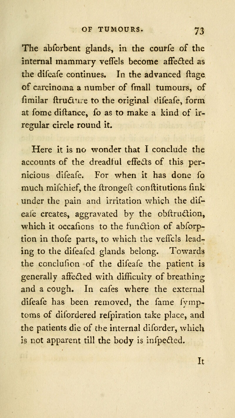 The abforbent glands, in the courfe of the internal mammary veflels become afFedled as the difeafe continues. In the advanced ftage of carcinoma a number of fmall tumours, of fimilar ftrudnre to the original difeafe, form at fome diftance, fo as to make a kind of ir- regular circle round it. Here it is no wonder that I conclude the accounts of the dreadful effeds of this per- nicious difeafe. For when it has done fo much mifchief, the ftrongefl: conftitutions fink under the pain and irritation v^hich the dif- eafe creates, aggravated by the obftraction, which it occafions to the fundion of abforp- tion in thofe parts, to which the veflels lead- ing to the difeafed glands belong. Towards the conclufion of the difeafe the patient is generally afieded with difEcuky of breathing and a cough. In cafes where the external difeafe has been removed, the fame fymp- toms of difordered refpiration take place, and the patients die of the internal diforder, which h not apparent till the body is infpeded. It