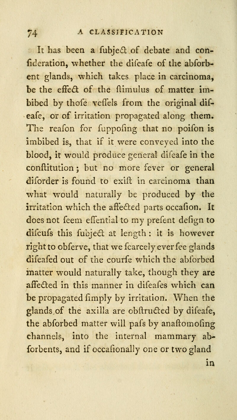 It has been a fubjed of debate and con- fideration, whether the difeafe of the abforb- ent glands, which takes place in carcinoma, be the qScOl of the (limukis of matter im- bibed by thofe vefiels from the original dif- eafe, or of irritation propagated along them. The reafon for fuppofrng that no poifon is imbibed is, that if it were conveyed into the blood, it would produce general difeafe in the conftitution; but no more fever or general diforder is found to exift in carcinoma than what V70uld naturally be produced by the irritation which the afteded parts occafion. It does not feem eUential to my prefent defign to difcufs this fubjed: at length : it is however right to obferve, that we fcarcely ever fee glands difeafed out of the courfe which the abforbed matter would naturally take, though they are aiTefted in this manner in difeafes which can be propagated fmiply by irritation. When the glands.of the axilla are obftruded by difeafe, the abforbed matter will pafs by anaftomofmg channels, into the internal mammary ab- forbents, and if occafionally one or two gland in