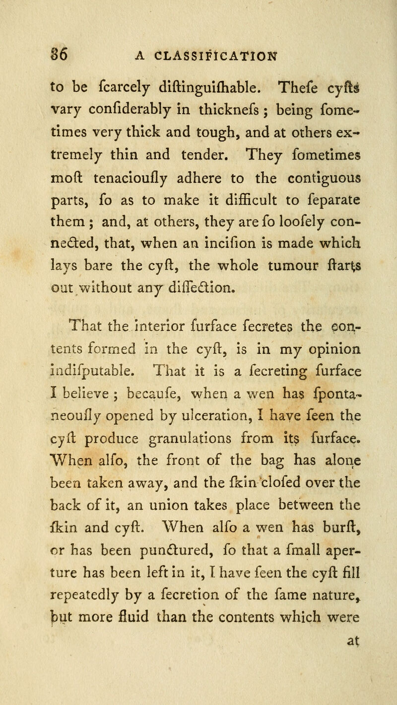 to be fcarcely diftinguifhable. Thefe cyfts vary confiderably in thicknefs ; being fome- times very thick and tough, and at others ex- tremely thin and tender. They fometimes mod tenacioufly adhere to the contiguous parts, fo as to make it dijEcult to feparate them ; and, at others, they are fo loofely con- neded, that, when an incifion is made which lays bare the cyft, the whole tumour ftar^s out without any difledion. That the interior furface fecretes the aoa- tents formed in the cyft, is in my opinion iadifputable. That it is a fecreting furface I believe ; becaufe, when a wen has fponta- neoully opened by ulceration, I have feen the cyil produce granulations from its furface. When alfo, the front of the bag has alone been taken away, and the fkindofed over the back of it, an union takes place between the fkin and cyft. When alfo a wen has burft, or has been pundured, fo that a fmall aper- ture has been left in it, I have feen the cyft fill repeatedly by a fecretion of the fame nature^ )3ut more fluid than the contents which were at