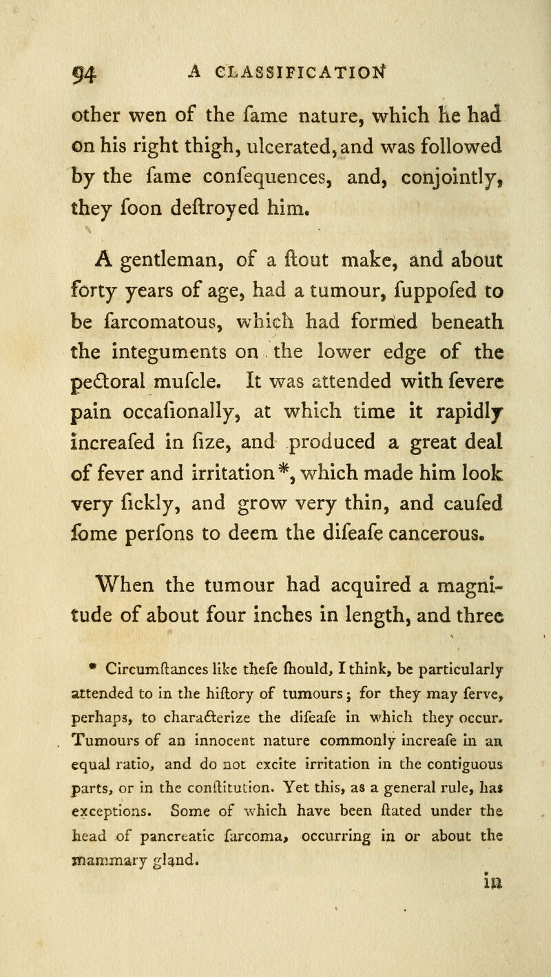 Other wen of the fame nature, which he had on his right thigh, ulcerated, and was followed by the fame confequences, and, conjointly, they foon deftroyed him. A gentleman, of a flout make, and about forty years of age, had a tumour, fuppofed to be farcomatous, which had fornled beneath the integuments on the lower edge of the pefloral mufcle. It was attended with feverc pain occafionally, at which time it rapidly increafed in fize, and produced a great deal of fever and irritation*, which made him look very fickly, and grow very thin, and caufed fome perfons to deem the difeafe cancerous. When the tumour had acquired a magni- tude of about four inches in length, and three • Circumftances like thefe fhould, I think, be particularly- attended to in the hiftory of tumours; for they may ferve, perhaps, to charafterize the difeafe in which they occur. Tumours of an innocent nature commonly increafe in an equal ratio, and do not excite irritation in the contiguous parts, or in the conftitution. Yet this, as a general rule, has exceptions. Some of which have been ftated under the head of pancreatic farcoma, occurring in or about the mammary gland. ill