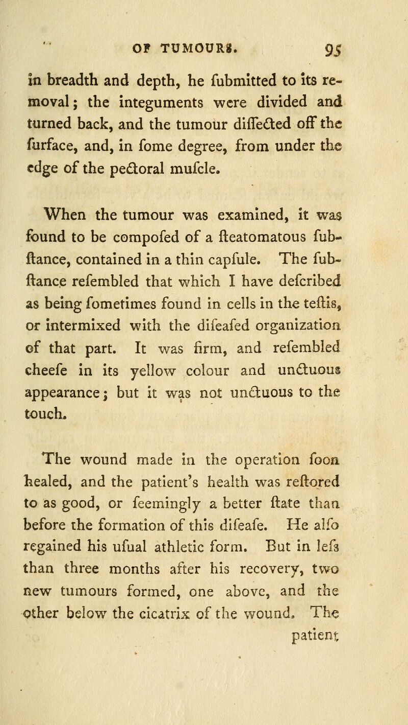 in breadth and depth, he fubmitted to its re- moval ; the integuments were divided and turned back, and the tumour differed off the furface, and, in fome degree, from under the edge of the pedoral mufcle. When the tumour was examined, it wa$ found to be compofed of a fteatomatous fub- ftance, contained in a thin capfule. The fub« ftance refembled that which I have defcribed as being fometimes found in cells in the teftis, or intermixed with the difeafed organization of that part. It was firm, and refembled cheefe in its yellow colour and undluous appearance; but it was not unctuous to the touch. The wound made in the operation fooa healed, and the patient's health was reftored to as good, or feemingly a better ftate than before the formation of this difeafe. He alfo regained his ufual athletic form. But in lefs than three months after his recovery, two new tumours formed, one above, and the Other below the cicatrix of the wound. The patient